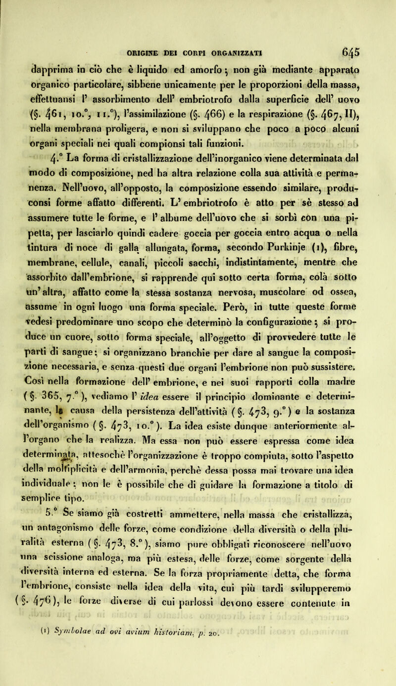dapprima in ciò che è liquido ed amorfo ^ non già mediante apparato organico particolare, sibbene unicamente per le proporzioni della massa, effettuansi 1’ assorbimento dell’ embriotrofo dalla superficie dell’ uovo <§■ 46 >, lo.% 11.°), l’assimilazione (§. 466) e la respirazione (§. 467, II), nella membrana proligera, e non si sviluppano che poco a poco alcuni organi speciali nei quali compionsì tali funzioni. 4.“ La forma di cristallizzazione dell’inorganico viene determinata dal modo di composizione, ned ha altra relazione colla sua attività e perma- nenza. Nell’uovo, all’opposto, la composizione essendo similare, produ- consi forme affatto differenti. L’embriotrofo è atto per sè stesso ad assumere tutte le forme, e I’ albume dell’uovo che si sorbi con una pi- petta, per lasciarlo quindi cadere goccia per goccia entro acqua o nella tintura di noce di galla allungata, forma, secondo Purkinfe (i), fibre^ membrane, cellule, canali, piccoli sacchi, indistintamente, mentre che assorbito dall’embrione, si rapprende qui sotto certa forma, colà sotto tin’ altra, affatto come la stessa sostanza nervosa, muscolare od ossea, assume in ogni luogo una forma speciale. Però, in tutte queste forme vedesi predominare uno scopo che determinò la configurazione ^ si pro- duce un cuore, sotto forma speciale, all’oggetto di provvederé tutte le parti di sangue; si organizzano branchie per dare al sangue la composi- zione necessaria, e senza-questi due organi l’embrione non può sussistere. Così nella formazione dell’ embrione, e nei suoi rapporti colla madre ( §. 365, 7 **), vediamo 1’ idea essere il principio dominante e determi- nante, li causa della persistenza dell’attività ( §. ^73, 9.”) e la sostanza dell’organismo ( g. 478, io.®). La idea esiste dunque anteriormente al- l’organo che la realizza. Ma essa non può essere espressa come idea determin^a, attesoché l’organizzazione è troppo compiuta, sotto l’aspetto della molriplicità e dell’armonia, perchè dessa possa mai trovare una idea individuale ; non le è possibile che di guidare la formazione a titolo di semplice tipo. 5. Se siamo già costretti ammettere, nella massa che cristallizza, un antagonismo delle forze, come condizione della diversità o della plu- ralità esterna ( §. 478^ ^*° )? siamo pure obbligati riconoscere nell’uovo una scissione analoga, ma più estesa, delle forze, come sorgente della diversità interna ed esterna. Se la forza propriamente detta, che forma 1 embrione, consiste nella idea della vita, cui più tardi svilupperemo ( §. 47^)? forze diverse di cui parlossi devono essere contenute in (i) Symlolae ad ovi avium historiam, p. 20.