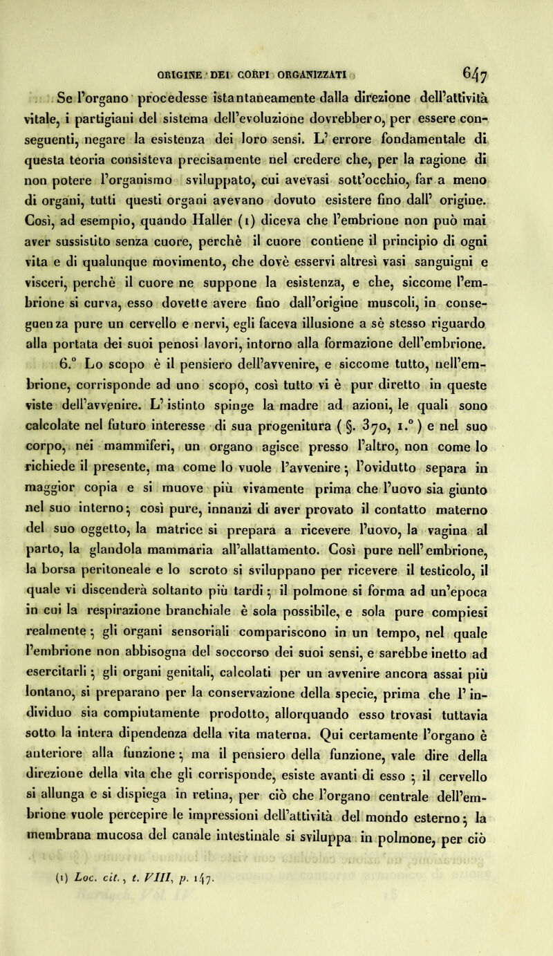 Se l’organo procedesse istantaneamente dalla direzione dell’atlivilà vitale, i partigiani del sistema dell’evoluzione dovrebbero, per essere con- seguenti, negare la esistenza dei loro sensi. L’ errore fondamentale di questa teoria consisteva precisamente nel credere che, per la ragione di non potere l’organismo sviluppato, cui avevasi sott’occhio, far a meno di organi, tutti questi organi avevano dovuto esìstere fino dall’ origine. Così, ad esemplo, quando Haller (i) diceva che l’embrione non può mai aver sussistito senza cuore, perchè il cuore contiene il principio di ogni vita e di qualunque movimento, che dovè esservi altresì vasi sanguigni e visceri, perchè il cuore ne suppone la esistenza, e che, siccome l’em- brione si curva, esso dovette avere fino dall’origine muscoli, in conse- guenza pure un cervello e nervi, egli faceva illusione a sè stesso riguardo alla portata dei suoi penosi lavori, intorno alla formazione dell’embrione. 6.“ Lo scopo è il pensiero dell’avvenire, e siccome tutto, nell’em- brione, corrisponde ad uno scopo, così tutto vi è pur diretto in queste viste dell’avvenire. L’istinto spinge la madre ad azioni, le quali sono calcolate nel futuro interesse di sua progenltura ( §. 3^o, i.® ) e nel suo corpo, nei mammiferi, un organo agisce presso l’altro, non come lo richiede il presente, ma come lo vuole l’avvenire^ l’ovidutto separa in maggior copia e si muove più vivamente prima che l’uovo sia giunto nel suo interno^ così pure, innanzi di aver provato il contatto materno del suo oggetto, la matrice sì prepara a ricevere l’uovo, la vagina al parto, la glandola mammaria all’allattamento. Così pure nell’embrione, la borsa peritoneale e lo scroto si sviluppano per ricevere il testicolo, il quale vi discenderà soltanto più tardi ^ il polmone si forma ad un’epoca in cui la respirazione branchiale è sola possibile, e sola pure compiesi realmente* gli organi sensoriali compariscono in un tempo, nel quale l’embrione non abbisogna del soccorso dei suoi sensi, e sarebbe inetto ad esercitarli ^ gli organi genitali, calcolati per un avvenire ancora assai più lontano, si preparano per la conservazione della specie, prima che l’in- dividuo sia compiutamente prodotto, allorquando esso trovasi tuttavìa sotto la intera dipendenza della vita materna. Qui certamente l’organo è anteriore alla funzione ^ ma il pensiero della funzione, vale dire della direzione della vita che gli corrisponde, esiste avanti di esso *, il cervello si allunga e si dispiega in retina, per ciò che l’organo centrale dell’em- brione vuole percepire le impressioni dell’attività del mondo esterno^ la membrana mucosa del canale intestinale si sviluppa in polmone, per ciò (i) Loc. cit. ^ t. VIII^ p. i47<