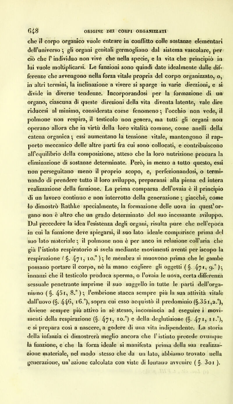 che il corpo organico vuole entrare in conflitto colle sostanze elementari dell’universo ^ gli organi genitali germogliano dal sistema vascolare, per ciò che P individuo non vive che nella specie, e la vita che principiò in lui vuole moltiplicarsi. Le funzioni sono quindi date idealmente dalle dif- ferenze che avvengono nella forza vitale propria del corpo organizzato, o, in altri termini, la inclinazione a vivere si sparge in varie direzioni, e si divide in diverse tendenze. Incorporandosi per la formazione di un organo, ciascuna di queste direzioni della vita diventa latente, vale dire riducesi al minimo, considerata come fenomeno ^ l’occhio non vede, il polmone non respira, il testicolo non genera, ma tutti gli organi non operano allora che in virtù della loro vitalità comune, come anelli della catena organica ^ essi aumentano la tensione vitale, mantengono il rap- porto meccanico delle altre parti fra cui sono collocati, e contribuiscono all’equilibrio della composizione, atteso che la loro nutrizione procura la eliminazione di sostanze determinate. Però, in mezzo a tutto questo, essi non perseguitano meno il proprio scopo, e, perfezionandosi, o termi- nando di prendere tutto il loro sviluppo, preparansi alla piena ed intera realizzazione della funzione. La prima comparsa dell’ovaia è il principio di un lavoro continuo e non interrotto della generazione ^ giacché, come lo dimostrò Rathke specialmente, la formazione delle uova in quest’or- gano non è altro che un grado determinato del suo incessante sviluppo. Dal precedere la idea l’esistenza degli organi, risulta pure che nell’epoca in cui la funzione deve spiegarsi, il suo lato ideale comparisce prima del suo Iato materiale ^ il polmone non è per anco in relazione coll’aria che già l’istinto respiratorio si svela mediante movimenti aventi per iscopo la respirazione f §. 4715 ) ì le membra si muovono prima che le gambe possano portare il corpo, nè la mano cogliere gli oggetti ( §. 47*i 9*” innanzi che il testicolo produca sperma, o l’ovaia le uova, certa differenza sessuale penetrante imprime il suo suggello in tutte le parti dell’orga- nismo ( §. 45l’embrione stacca sempre più la sua attività vitale dall’uovo (§. 44^? 16.°), sopra cui esso acquistò il predominio (§.351,2.®), diviene sempre più attivo in sé stesso, incomincia ad eseguire i movi- menti della respirazione (§. 47*? ^ della deglutizione (§. 4?*? **•”)? e si prepara così a nascere, a godere di una vita indipendente. La storia della infanzia ci dimostrerà meglio ancora che l’istinto precede ovunque la funzione, e che la forza ideale si manifesta prima della sua realizza- zione materiale, nel modo stesso che da un lato, abbiamo trovato nella generazione, un’azione calcolata con viste di lontano avvenire ( §. 3oi ).