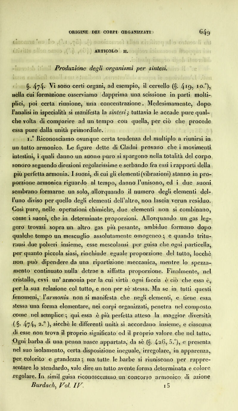 f ■ . I ARTICOLO II. Produzione degli organismi per sintesi. §. 474* sono certi organi, ad esempio, il cervello (§. 4*9j nella cui formazione osserviamo dapprima una scissione in parti molti- plici, poi certa riunione, una concentrazione. Medesimamente, dopo Panalisi in ispecialità si manifesta la sintesi^ tuttavia le accade pure qual- che volta di comparire ad un tempo con quella, per ciò che procede essa pure dalla unità primordiale. i.** Riconosciamo ovunque certa tendenza del multiplo a riunirsi in un tutto armonico. Le figure dette di Cladni provano che i movimenti intestini, i quali danno un suono puro si spargono nella totalità del corpo sonoro seguendo direzioni regolarissime e serbando fra essi i rapporti della più perfetta armonia. I suoni, di cui gli elementi (vibrazioni) stanno in pro- porzione armonica riguardo al tempo, danno l’unisono, ed i due suoni sembrano formarne un solo, allorquando il numero degli elementi del- l’uno divìso per quello degli elementi dell’altro, non lascia verun residuo. Cosi pure, nelle operazioni chimiche, due elementi non si combinano, come i suoni, che in determinate proporzioni. Allorquando un gas leg- gero trovasi sopra un altro gas più pesante, ambidue formano dopo qualche tempo un mescuglio assolutamente omogeneo ^ e quando tritu- ransi due polveri insieme, esse mescolansi per guisa che ogni particella, per quanto piccola siasi, rinchiude eguale proporzione del tutto, locchò non può dipendere da una ripartizione meccanica, mentre lo spezza- mento continuato nulla detrae a siffatta proporzione. Finalmente, nel cristallo, evvi un’ armonia per la cui virtù ogni faccia è ciò che essa è, per la sua relazione col tutto, e non per sè stessa. Ma se in tutti questi fenomeni,” Varmonia non si manifesta che negli elementi, e tiene essa stessa una forma elementare, nei corpi organizzati, penetra nel composto come nel semplice qui essa è più perfetta atteso la maggior diversità ( §. 474? sicché le differenti unità si accordano insieme, e ciascuna di esse non trova il proprio significato od il proprio valore che nel tutlo. •Ogni barba di una penna nasce appartata, da sè (§. 5.°), e presenta nel suo isolamento, certa disposizione ineguale, irregolare, in apparenza, per colorito” e grandezza • ma tutte le barbe si riuniscono per rappre- sentare lo stendardo, vale dire un tutto avente forma determinata e colore xegolare. In simil guisa riconoscemmo, un concorso armonico di azione Burdach^ Voi. IV> i5