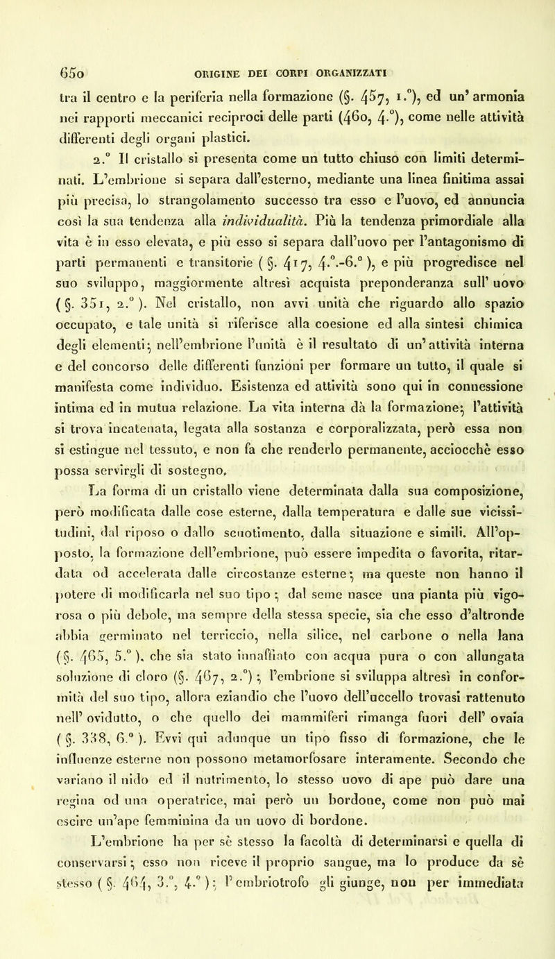 tra il centro e la periferia nella formazione (§. i.”), ed un’armonia nei rapporti meccanici reciproci delle parti (46oj 4-°)) come nelle attività differenti degli organi plastici. 2.” Il cristallo si presenta come un tutto chiuso con limili determi- nati. L’embrione si separa dall’esterno, mediante una linea finitima assai più precisa, lo strangolamento successo tra esso e l’uovo, ed annuncia così la sua tendenza alla indwidualìtà. Più la tendenza primordiale alla vita è in esso elevata, e più esso si separa dall’uovo per l’antagonismo di parti permanenti e transitorie ( §. 4^7? 4*”*^*° )? ® progredisce nel suo sviluppo, maggiormente altresì acquista preponderanza sull’ uovo (§. 35i, ). Nel cristallo, non avvi unità che riguardo allo spazio occupato, e tale unità si riferisce alla coesione ed alla sintesi chimica degli elementi^ nell’embrione l’unità è il resultato di un’attività interna e del concorso delle differenti funzioni per formare un tutto, il quale si manifesta come individuo. Esistenza ed attività sono qui in connessione ìntima ed in mutua relazione. La vita interna dà la formazione^ l’attività si trova incatenata, legala alla sostanza e corporalizzata, però essa non si estingue nel tessuto, e non fa che renderlo permanente, acciocché esso possa servirgli di sostegno, La forma di un cristallo viene determinata dalla sua composizione, però modificata dalle cose esterne, dalla temperatura e dalle sue vicissi- tudini, dal riposo o dallo scuotimento, dalla situazione e simili. All’op- posto, la formazione dell’embrione, può essere impedita o favorita, ritar- data od accelerata dalle circostanze esterne*, ma queste non hanno il potere di modificarla nel suo tipo • dal seme nasce una pianta più vigo- rosa o più debole, ma sempre della stessa specie, sia che esso d’altronde abbia ijermiriato nel terriccio, nella silice, nel carbone o nella lana (§. 4fio, 5.°), che sia stato innaffiato con acqua pura o con allungata soluzione di cloro (§. 4^7, 2.°) l’embrione si sviluppa altresì in confor- mità del suo tipo, allora eziandio che l’uovo dell’uccello trovasi rattenuto nell’ ovidutto, o che quello dei mammiferi rimanga fuori dell’ ovaia ( §. 338, 6.® ). Evvi qui adunque un tipo fisso di formazione, che le influenze esterne non possono metamorfosare interamente. Secondo che variano il nido ed il nutrimento, lo stesso uovo di ape può dare una regina od ima operatrice, mai però un bordone, come non può mai escire un’ape femminina da un uovo di bordone. L’embrione ha per se stesso la facoltà di determinarsi e quella di conservarsi * esso non riceve il proprio sangue, ma Io produce da sè stesso ( §. 3.°, 4-'’)^ l’embriotrofo gli giunge, non per immediata