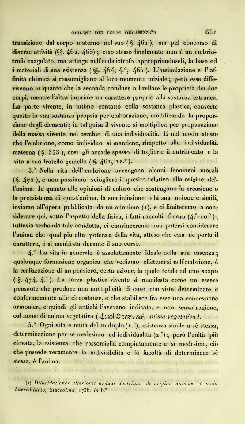 transizione dal corpo materno nel suo ( §. 461 )} «la pel concorso di diverse attività (§§. ^62^ 4^^) ^ ®sso stesso finalmente non e un embrior trofo coagulato, ma attinge nell’embriotrofo appropriandoseli, la base ed i materiali di sua esistenza ( §§. 4^4? 4*”? 4^^ )• L’assimilazione e 1’af- finità chimica si rassomigliano al loro momento iniziale •, però esse diffe- riscono in quanto che la seconda conduce a livellare le proprietà dei due corpi, mentre l’altra imprime lun carattere proprio alla sostanza estranea. La parte vivente, in intimo contatto colla sostanza plastica, converte questa in sua sostanza propria per elaborazione, modificando la propor- zione degli elementi^ in tal guisa il vivente si moltiplica per propagazione della massa vivente nel cerchio di una individualità. E nel modo stesso che l’embrione, come individuo si mantiene, rimpetto alla individualità materna ( §. 353 ), cosi gli accade spesso di togliere il nutrimento e la vita a suo fratello gemello ( §. 40^5 12.°). 3.° Nella vita dell’ embrione avvengono alcuni fenomeni morali (§. 472 ), e non possiamo sciogliere il quesito relativo alla origine del- l’anima. In quanto alle opinioni di coloro che sostengono la creazione o la preesistenza di quest’anima, la sua infusione o la sua unione e simili, inviamo all’opera pubblicata da un anonimo (i), e ci limiteremo a con- siderare qui, sotto l’aspetto della fisica, i fatti raccolti finora (4.”-io.” ) ^ tuttavia serbando tale condotta, ci convinceremo non potersi considerare l’anima che qual più alta potenza della vita, atteso che essa ne porta il carattere, e si manifesta durante il suo corso. 4*° La vita in generale è assolutamente ideale nella sua essenza ^ qualunque formazione organica che vediamo effettuarsi nell’embrione, è la realizzazione di un pensiero, certa azione, la quale tende ad uno scopo ( §. 474i 4*” )• La forza plastica vivente si manifesta come un essere pensante che produce una moltiplicità di cose con viste determinate e conformemente alle circostanze, e che stabilisce fra esse una connessione armonica, e quindi gli antichi l’avevano indicata, e non senza ragione, col nome di anima vegetativa ( 3'pS7rT/Xììj anima vegetativa). 5.° Ogni vita è unità del multiplo (i.”), esistenza simile a sè stessa, determinazione per sè medesimo ed individualità {2,) • però l’unità più elevata, la esistenza che rassomiglia compiutamente a sè medesima, ciò che possedè veramente la indivisibilità e la facoltà di determinare sè stessa, è l’anima. (i) Dilucidationes ulteriores arditae doclrinae de origine animae et malo haereditario^ Stoccolma^ 1788, in 8.'^