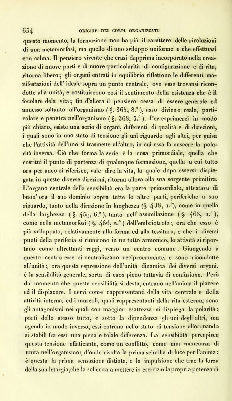 questo momento, la formazione non ha più il carattere delle rivoluzioni di una metamorfosi, ma quello dì uno sviluppo uniforme e che effettuasi con calma. Il pensiero vivente che crasi dapprima incorporato nella crea- zione di nuove parti e di nuove particolarità di configurazione e di vita, ritorna libero gli organi entrati in equilibrio riflettono le differenti ma- nifestazioni dell’ ideale sopra un punto centrale, ove esse trovansi ricon- dotte alla unità, e costituiscono così il sentimento della esistenza che è il focolare dela vita^ fin d’allora il pensiero cessa di essere generale ed annesso soltanto all’organismo ( §. 365, 8.“), esso diviene reale, parti- colare e penetra nell’organismo ( §. 368, 5. ). Per esprimerci in modo più chiaro, esiste una serie di organi, differenti di qualità e di direzioni, i quali sono in uno stato di tensione gli uni riguardo agli altri, per guisa che l’attività dell’uno si trasmette all’altro, in cui essa fa nascere la pola- rità inversa. Ciò che forma la serie è la cosa primordiale, quella che costituì il punto di partenza di qualunque formazione, quella a cui tutto ora per anco si riferisce, vale dire la vita, la quale dopo essersi dispie- gata in queste diverse direzioni, ritorna allora alla sua sorgente primitiva. L’organo centrale della sensibilità era la parte primordiale, attestava di buon’ ora il suo dominio sopra tutte le altre parti, periferiche a suo riguardo, tanto nella direzione in lunghezza (§. 4^^5 *•”)? come in quella della larghezza ( §. 4^9, 6.° ), tanto nell’assimilazione ( §. 4^^? come nella metamorfosi ( §. 4^^*, 2.° ) dell’embriotrofo *, ora che esso è più sviluppalo, relativamente alla forma ed alla tessitura, e che i diversi punti della periferia si riunirono in un tutto armonico, le attività sì ripor- tano come altrettanti raggi, verso un centro comune. Giungendo a questo centro esse si neutralizzano reciprocamente, e sono ricondotte all’unità • ora questa espressione dell’unità dinamica dei diversi organi, è la sensibilità generale, sorta dì caos pieno tuttavia dì confusione. Però dal momento che questa sensibilità si desta, entrano nell’anima il piacere ed il dispiacere. I nervi come rappresentanti della vita centrale e della attività interna, ed i muscoli, quali rappresentanti della vita esterna, sono gli antagonismi nei quali con maggior esattezza si dispiega la polarità;^ parli dello stesso tutto, e sotto la dipendenza gli uni degli altri, ma agendo in modo inverso, essi entrano nello stato di tensione allorquando sì stabilì fra essi una piena e tolale differenza. La sensibilità percepisce questa tensione affaticante, come un conflitto, come una mancanza di unità nell’organismo*, d’onde risulta la prima scintilla di luce per l’anima: è questa la prima sensazione distìnta, e la impulsione che trae la forza della sua letargia,che la sollecita a mettere in esercizio la propria potenza di