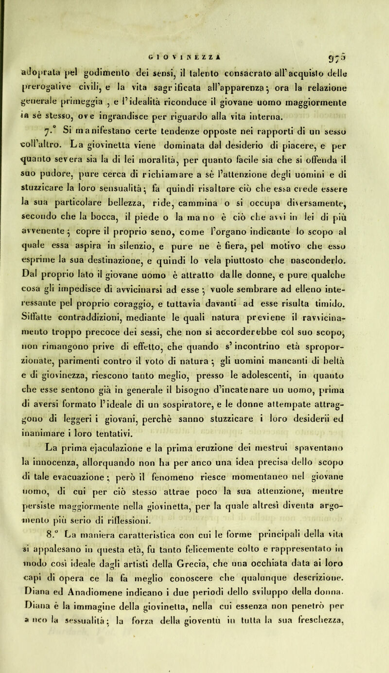 9;^’ adopfata |vel godlttienlo dei sensi, il talento consacrato alPacquislo delle prerogative civili, e la vita sagrificata all’apparenza *, ora la relazione generale primeggia , e l’idealità riconduce il giovane uomo maggiormente ia sè stesso, ove ingrandisce per riguardo alia vita interna. Si manifestano certe tendenze opposte nei rapporti di un sesso «oll’altro. La giovinetta viene dominata dal desiderio di piacere, e per quanto severa sia la di lei moralità, per quanto facile sia che si offenda il suo pudore, pure cerca di richiamare a sè l’attenzione degli uomini e di stuzzicare la loro sensualità^ fa quindi risaltare ciò che essa crede essere la sua particolare bellezza, ride, cammina o si occupa di\ersamente, secondo che la bocca, il piede o la inano è ciò che avvi in lei di più avvenente^ copre il proprio seno, come l’organo indicante lo scopo al quale essa aspira in silenzio, e pure ne è 6era, pel motivo che esso esprime la sua destinazione, e quindi lo vela piuttosto che nasconderlo. Dal proprio lato il giovane uomo è attratto dalle donne, e pure qualche cosa gli impedisce di avvicinarsi ad esse *, vuole sembrare ad elleno inte- ressante pel proprio coraggio, e tuttavia davanti ad esse risulta timido. Sitfatte contraddizioni, mediante le quali natura previene il ravvicina- mento troppo precoce dei sessi, che non si accorderebbe col suo scopo, non rimangono prive di effetto, che quando s’incontrino età spropor- zionate, parimenti contro il voto di natura *, gli uomini mancanti di beltà e di giovinezza, riescono tanto meglio, presso le adolescenti, in quanto che esse sentono già in generale il bisogno d’incatenare un uomo, prima di aversi formato l’ideale di un sospiratore, e le donne attempate attrag- gono di leggeri i giovani, perchè sanno stuzzicare i loro desideri! ed inanimare i loro tentativi. La prima ejaculazìone e la prima eruzione dei mestrui spaventano la innocenza, allorquando non ha per anco una idea precisa dello scopo di tale evacuazione ; però il fenomeno riesce momentaneo nel giovane nomo, di cui per ciò stesso attrae poco la sua attenzione, mentre persiste maggiormente nella giovinetta, per la quale altresì diventa argo- mento più serio di riflessioni. 8.** La maniera caratteristica con cui le forme principali della vita si appalesano in questa età, fu tanto felicemente colto e rappresentato In modo così ideale da^li artisti della Grecia, che una occhiata data ai loro capi di opera ce la fa meglio conoscere che qualunque descrizione. Diana ed Anadiomène indicano i due periodi dello sviluppo della donna. Diana è la immagine della giovinetta, nella cui essenza non penetrò per a nco la sessualità; la forza della gioventù in tuttala sua freschezza,