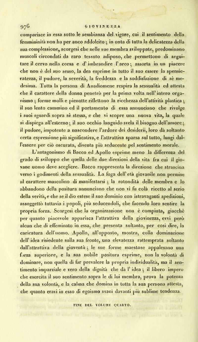 comparisce in essa sotto le sembianza del vigore, cui il sentimento della femmininilà non ha per anco addolcito ^ in onta di tutta la delicatezza della sua complessione^ scorgesi che nelle sue membra sviluppate, predominano muscoli circondati da raro tessuto adiposo, che permettono di segui- tare il cervo nella corsa e d’imbrandire l’arco* assorta in un piacere che non è del suo sesso, la dea esprime in tutto il suo essere la spensie- ratezza, il pudore, la severità, la freddezza e la soddisfazione di sè me- desima. Tutta la persona di Anadiomène respira la sessualità ed attesta che il carattere della donna penetrò per la prima volta nell’intero orga- nismo ^ forme molli e pienotte riflettono la ricchezza dell’attività plastica ^ il suo lento cammino ed il portamento di essa annunciano che rivolge i suoi sguardi sopra sè stessa, e che vi scopre una nuova vita^ la quale si dispiega all’esterno*, il suo occhio languido svela il bisogno dell’amore^ il pudore, impotente a nascondere l’ardore dei desiderò, loro dà soltanto certa espressione {)iù significativa, e l’attrattiva sparsa sul tutto, lungi dal- l’essere per ciò oscurata, diventa più seducente pel sentimento morale. L’antagonismo di Bacco ed Apollo esprime meno la differenza del grado di sviluppo che quella delle due direzioni della vita fra cui il gio- vane uomo deve scegliere. Bacco rappresenta la direzione che strascina verso i godimenti della sessualità. La foga dell’età giovanile non permise al carattere mascolino di manifestarsi ^ la rotondità delle membra e lo abbandono della positura annunciano che non vi fu colà ricetto al serio della verità, e che se il dio estese il suo dominio con istravaganti spedizioni, assoggettò tuttavia i popoli, più seducendoli, che facendo loro sentire la propria forza. Scorgesi che la organizzazione non è compiuta, giacche per quanto piacevole apparisca l’attrattiva della giovinezza, evvi però alcun che di effeminato in essa, che presenta soltanto, per così dire, la caricatura delfnomo. Apollo, all’opposto, mostra, colla dominazione dell’ idea risiedente sulla sua fronte, una elevatezza rattemprata soltanto dall’attrattiva della gioventù ^ le sue forme maestose appalesano una forza superiore, e la sua nobile positura esprime, non la volontà di dominare, non quella di far prevalere la propria individualità, ma il sen- timento imparziale e vero della dignità che dà l’idea • il libero impero che esercita il suo sentimento sopra le di lui membra, prova la potenza della sua volontà, e la calma che domina in tutta la sua persona attesta, che quanto eravi in esso di egoismo svanì davanti più sublime tendenza. FINE DEL VOLUME QUARTO.