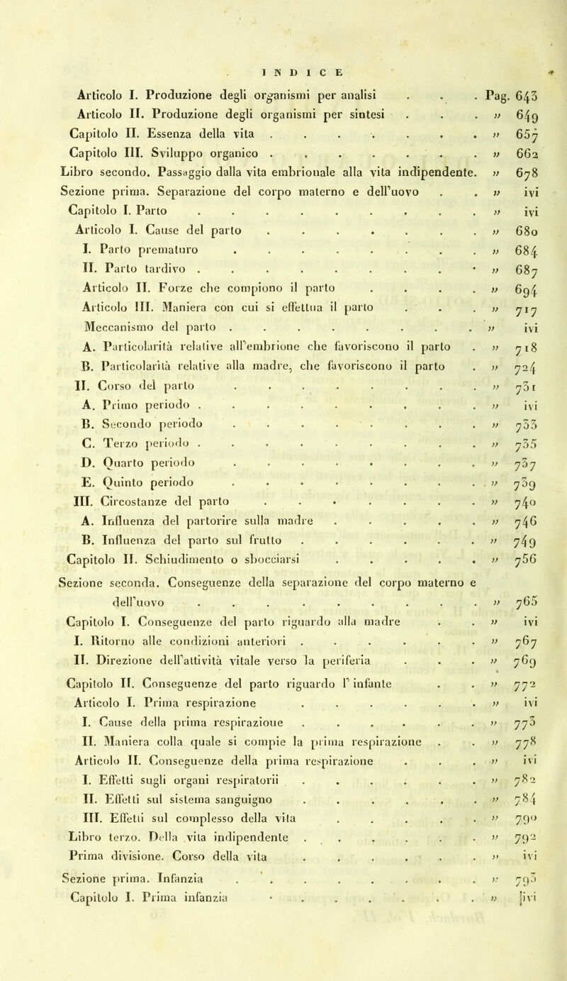 Articolo I. Produzione degli org^anismi per analisi Articolo II. Produzione degli organismi per siatesi Capitolo II. Essenza della T’ita . . . . Capitolo III. Sviluppo organico . Libro secondo. Passaggio dalla vita embrionale alla vita indipendente Sezione prima. Separazione del corpo materno e delPuovo Capitolo I. Parto ....... Articolo I. Cause del parto . . . . . I. Parto prematuro ...... II. Parto tardivo ....... Articolo II. Forze che compiono il parto Articolo III. Maniera con cui si effellna il parlo Meccanismo del parto ....... A. Particolarità relative alTembrione che favoriscono il parto B. Particolarità relative alla madre, che favoriscono il parto II. Corso del parto A. Primo periodo . B. Secondo periodo C. Terzo [)eriodo . D. Quarto periodo E. Quinto periodo III. Circostanze del parto A. Influenza del partorire sulla madre B. Influenza del parto sul frutto Capitolo II. Schiudimento o sbocciarsi Sezione seconda. Conseguenze della separazione del corpo mate delPuovo ... ... Capitolo I. Conseguenze del parto riguardo alla madre I. Ritorno alle condizioni anteriori II. D irezione delPattività vitale verso la periferia Capitolo II. Conseguenze del parto riguardo T infante Articolo I. Prima respirazione I. Cause della prima respirazione IL Maniera colla quale si compie la pi Ima respirazione Articolo II. Conseguenze della pilma respirazione I. Effetti sugli organi respiratori! II. Effetti sul sistema sanguigno III. Effetti sul complesso della vita Libro terzo. Della vita indipendente Prima divisione. Corso della vita Sezione prima. Infanzia . ' . Capitolo I. Prima infanzia Pag. 643 649 >> 65 j f> 662 » 6;i8 ivi IVI O 680 684 687 694 717 ivi 7.8 724 73. ivi 733 735 737 739 740 740 749 766 765 ivi 767 769 772 ivi 773 778 ivi 782 784 79'-> 792 ivi 79^> 'ivi