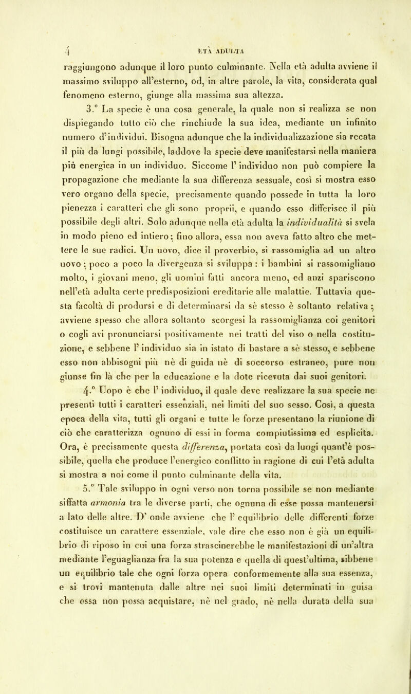 raggiungono adunque il loro punto culminante. Nella età adulta avviene il massimo sviluppo all’esterno, od, in altre parole, la vita, considerata qual fenomeno esterno, giunge alla massima sua altezza. 3.° La specie è una cosa generale, la quale non si realizza se non dispiegando tutto ciò che rinchiude la sua idea, mediante un infinito numero d’individui. Bisogna adunque che la individualizzazione sia recata il più da lungi possibile, laddove la specie deve manifestarsi nella maniera pia energica in un individuo. Siccome l’individuo non può compiere la propagazione che mediante la sua differenza sessuale, così si mostra esso vero organo della specie, precisamente quando possedè in tutta la loro pienezza i caratteri che gli sono proprii, e quando esso differisce il più possibile degli altri. Solo adunque nella età adulta la indivi dualità si svela in modo pieno ed intiero} fino allora, essa non aveva fatto altro che met- tere le sue radici. Un uovo, dice il proverbio, si rassomiglia ad un altro uovo • poco a poco la divergenza si sviluppa : i bambini si rassomigliano molto, i giovani meno, gli uomini fatti ancora meno, ed anzi spariscono nell’età adulta certe predisposizioni ereditarie alle malattie. Tuttavia que- sta facoltà di prodursi e di determinarsi da se stesso è soltanto relativa • avviene spesso che allora soltanto scorgesi la rassomiglianza coi genitori o cogli avi pronunciarsi positivamente nei tratti del viso o nella costitu- zione, e sebbene l’individuo sia in istato di bastare a sè stesso, e sebbene esso non abbisogni più nè di guida nè di soccorso estraneo, pure non giunse fin là che per la educazione e la dote ricevuta dai suoi genitori. 4-° Uopo è che l’individuo, il quale deve realizzare la sua specie ne presenti tutti i caratteri essenziali, nei limiti del suo sesso. Così, a questa epoca della vita, tutti gli organi e tutte le forze presentano la riunione di ciò che caratterizza ognuno di essi in forma compiutissima ed esplicita. Ora, è precisamente questa differenza, portata così da lungi quant’è pos- sibile, quella che produce l’energico conflitto in ragione di cui l’età adulta si mostra a noi come il punto culminante della vita. 5.° Tale sviluppo in ogni verso non torna possibile se non mediante siffatta armonia tra le diverse parti, che ognuna di esse possa mantenersi a lato delle altre. D’ onde avviene che 1’ equilibrio delle differenti forze costituisce un carattere essenziale, vale dire che esso non è già un equili- brio di riposo in cui una forza strascinerebbe le manifestazioni di un’altra mediante l’eguaglianza fra la sua potenza e quella di quest’ultima, sibbene un equilibrio tale che ogni forza opera conformemente alla sua essenza, e si trovi mantenuta dalle altre nei suoi limiti determinati in guisa che ossa non possa acquistare, nè nel grado, nè nella durata della sua