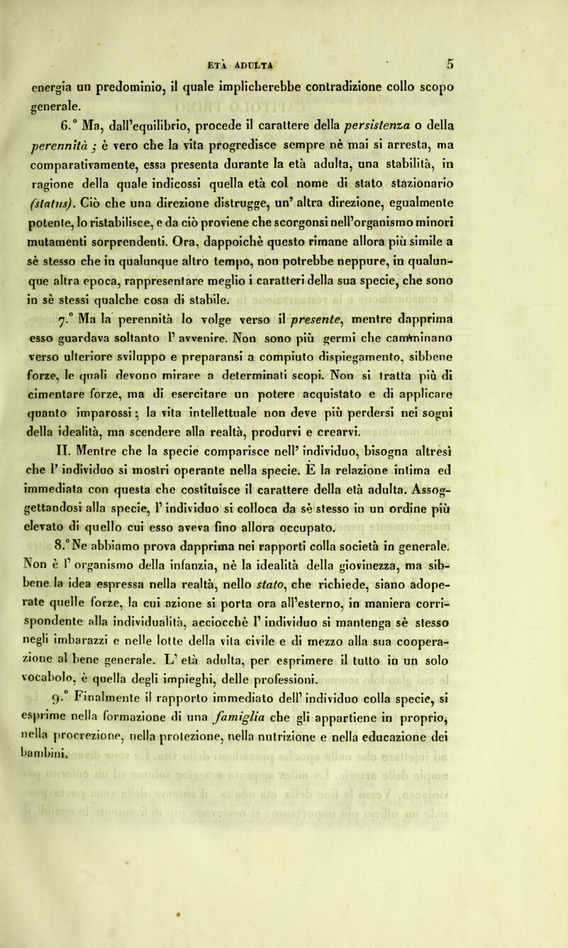 energia un predomìnio, il quale implicherebbe contradizione collo scopo generale. 6.° Ma, dall’equilibrio, procede il carattere della persistenza o della perennità ; è vero che la vita progredisce sempre nè mai si arresta, ma comparativamente, essa presenta durante la età adulta, una stabilità, in ragione della quale indicossi quella età col nome di stato stazionario (status). Ciò che una direzione distrugge, un’ altra direzione, egualmente potente, lo ristabilisce, e da ciò proviene che scorgonsi nell’organismo minori mutamenti sorprendenti. Ora, dappoiché questo rimane allora più simile a sè stesso che in qualunque altro tempo, non potrebbe neppure, in qualun- que altra epoca, rappresentare meglio i caratteri della sua specie, che sono in sè stessi qualche cosa di stabile. 7.0 Ma la perennità lo volge verso il presente, mentre dapprima esso guardava soltanto P avvenire. Non sono più germi che cam'minano verso ulteriore sviluppo e preparatisi a compiuto dispiegamento, sibbene forze, le quali devono mirare a determinati scopi. Non si tratta più di cimentare forze, ma di esercitare un potere acquistato e di applicare quanto imparossi • la vita intellettuale non deve più perdersi nei sogni della idealità, ma scendere alla realtà, produrvi e crearvi. II. Mentre che la specie comparisce nell’ individuo, bisogna altresì che P individuo si mostri operante nella specie. E la relazione intima ed immediata con questa che costituisce il carattere della età adulta. Assog- gettandosi alla specie, P individuo si colloca da sè stesso in un ordine più elevato di quello cui esso aveva fino allora occupato. 8.° Ne abbiamo prova dapprima nei rapporti colla società in generale. Non è P organismo della infanzia, nè la idealità della giovinezza, ma sib- bene la idea espressa nella realtà, nello stato, che richiede, siano adope- rate quelle forze, la cui azione si porta ora all’esterno, in maniera corri- spondente alla individualità, acciocché P individuo si mantenga sè stesso negli imbarazzi e nelle lotte della vita civile e di mezzo alla sua coopera- zione al bene generale. L’ età adulta, per esprimere il tutto in un solo vocabolo, è quella degli impieghi, delle professioni. 9.0 Finalmente il rapporto immediato dell’individuo colla specie, si esprime nella formazione di una famiglia che gli appartiene in proprio, nella procrezione, nella protezione, nella nutrizione e nella educazione dei bambini»