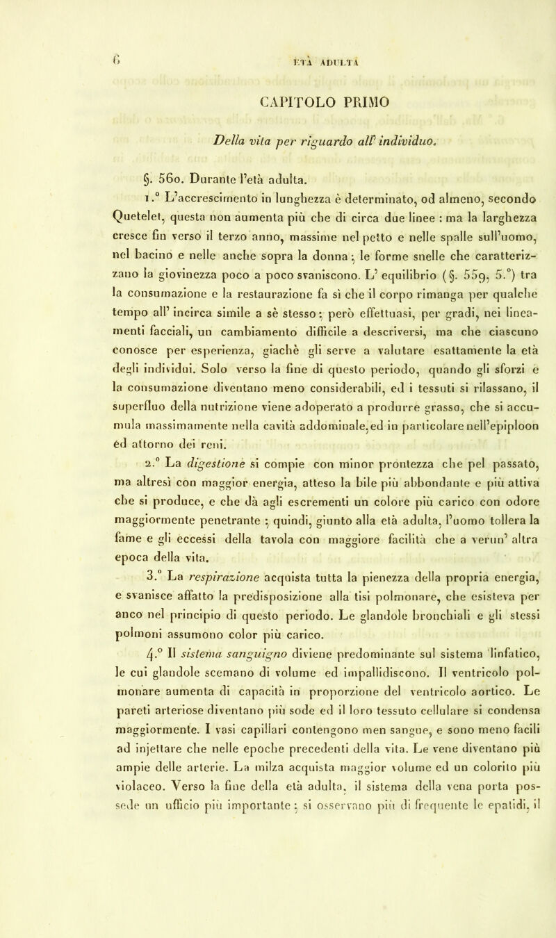 fi CAPITOLO PRIMO Della vita per riguardo alP individuo. §. 56o. Durante l’età adulta. 1. ° L’accrescimento in lunghezza è determinato, od almeno, secondo Quetelet, questa non aumenta più che di circa due linee : ma la larghezza cresce fin verso il terzo anno, massime nel petto e nelle spalle sull’uomo, nel bacino e nelle anche sopra la donna -, le forme snelle che caratteriz- zano la giovinezza poco a poco svaniscono. L’ equilibrio ( §. 559, 5.°) tra la consumazione e la restaurazione fa sì che il corpo rimanga per qualche tempo all’ incirca simile a sè stesso* però effettuasi, per gradi, nei linea- menti facciali, un cambiamento difficile a descriversi, ma che ciascuno conosce per esperienza, giacile gli serve a valutare esattamente la età degli individui. Solo verso la fine di questo periodo, quando gli sforzi e la consumazione diventano meno considerabili, ed i tessuti si rilassano, il superfluo della nutrizione viene adoperato a produrre grassa, che si accu- mula massimamente nella cavità addominale,ed in particolare nell’epiploon ed attorno dei reni. 2. ° La digestione si compie con minor prontezza che pel passato, ma altresì con maggior energia, atteso la bile più abbondante e più attiva che si produce, e che dà agli escrementi un colore più carico con odore maggiormente penetrante * quindi, giunto alla età adulta, l’uomo tollera la fame e gli eccessi della tavola con maggiore facilità che a vermi’ altra epoca della vita. 3. ° La respirazione acquista tutta la pienezza della propria energia, e svanisce affatto la predisposizione alla tisi polmonare, che esisteva per anco nel principio di questo periodo. Le glandole bronchiali e gli stessi polmoni assumono color più carico. zj.° Il sistema sanguigno diviene predominante sul sistema linfatico, le cui glandole scemano di volume ed impallidiscono. Il ventricolo pol- monare aumenta di capacità in proporzione del ventricolo aortico. Le pareti arteriose diventano più sode ed il loro tessuto cellulare si condensa maggiormente. I vasi capillari contengono men sangue, e sono meno facili ad injeitare che nelle epoche precedenti della vita. Le vene diventano più ampie delle arterie. La milza acquista maggior volume ed un colorito più violaceo. Verso la fine della età adulto, il sistema della vena porta pos- sedè un ufficio più importante: si osservano più di frequente le epalidi, il