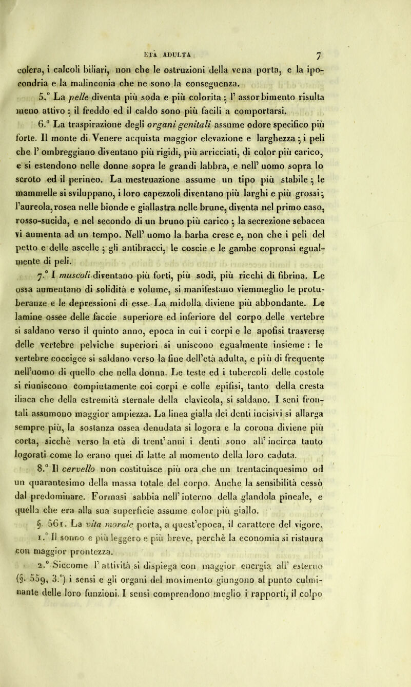 colera, i calcoli biliari, non che le ostruzioni della vena porta, e la ipo- condria e la malinconia che ne sono la conseguenza. 5. ° La pelle diventa più soda e più colorita • 1’ assorbimento risulta meno attivo } il freddo ed il caldo sono più facili a comportarsi. 6. ° La traspirazione degli organi genitali assume odore specifico più forte. Il monte di Venere acquista maggior elevazione e larghezza} i peli che 1’ ombreggiano diventano più rigidi, più arricciati, di color più carico, e si estendono nelle donne sopra le grandi labbra, e nell’ uomo sopra lo scroto ed il perineo. La mestruazione assume un tipo più stabile } le mammelle si sviluppano, i loro capezzoli diventano più larghi e più grossi^ l’aureola,rosea nelle bionde e giallastra nelle brune, diventa nel primo caso, rosso-sucida, e nel secondo di un bruno più carico -, la secrezione sebacea vi aumenta ad un tempo. Nell’ uomo la barba cresc e, non che i peli del petto e delle ascelle j gli antibracci, le coscie e le gambe copronsi egual- mente di peli. 7.0 I muscoli diventano più forti, più sodi, più ricchi di fibrina. Le ossa aumentano di solidità e volume, si manifestano viemmeglio le protu- beranze e le depressioni di esse. La midolla diviene più abbondante. Le lamine ossee delle faccie superiore ed inferiore del corpo delle vertebre si saldano verso il quinto anno, epoca in cui i corpi e le apofisi trasverse delle vertebre pelviche superiori si uniscono egualmente insieme : le vertebre coccigee si saldano verso la fine dell’età adulta, e più di frequente nell’uomo di quello che nella donna. Le teste ed i tubercoli delle costole si riuniscono compiutamente coi corpi e colle epifisi, tanto della cresta iliaca che della estremità sternale della clavicola, si saldano. I seni fron- tali assumono maggior ampiezza. La linea gialla dei denti incisivi si allarga sempre più, la sostanza ossea denudata si logora e la corona diviene più corta, sicché verso la età di trentanni i denti sono all’incirca tanto logorati come lo erano quei di latte al momento della loro caduta. 8.° Il cervello non costituisce più ora che un trentacinquesimo od un quarantesimo della massa totale del corpo. Anche la sensibilità cessò dal predominare. Formasi sabbia nell’interno della glandola pineale, e quella che era alla sua superficie assume color più giallo. §■ 561. La vita inorale porta, a quest’epoca, il carattere del vigore. 1Il sonno e più leggero e più breve, perchè la economia si ristaura con maggior prontezza. 2.0 Siccome 1’ attività si dispiega eoo maggior energia all’ esterno (§• 559, 3.°) i sensi e gli organi del movimento giungono ai punto culmi- nante delle loro funzioni. I sensi comprendono meglio i rapporti, il colpo