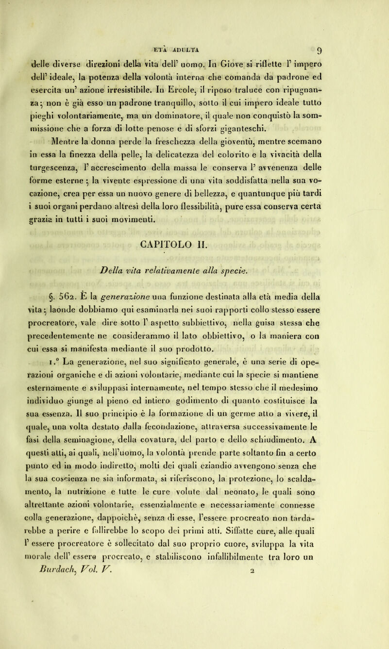 delle diverse direzioni della vita dell’ uomo. In Giove si riflette 1’ impero deli’ ideale, la potenza della volontà interna che comanda da padrone ed esercita un’ azione irresistibile. In Ercole, il riposo traluce con ripugnan- za:, non è già esso un padrone tranquillo, sotto il cui impero ideale tutto pieghi volontariamente, ma un dominatore, il quale non conquistò la som- missione che a forza di lotte penose e di sforzi giganteschi. Mentre la donna perde la freschezza della gioventù, mentre scemano in essa la finezza della pelle, la delicatezza del colorito e la vivacità della turgescenza, P accrescimento della massa le conserva P avvenenza delle forme esterne • la vivente espressione di una vita soddisfatta nella sua vo- cazione, crea per essa un nuovo genere di bellezza, e quantunque più tardi i suoi organi perdano altresì della loro flessibilità, pure essa conserva certa grazia in tutti i suoi movimenti. CAPITOLO li. Della vita relativamente alla specie. §. 562. E la generazione una funzione destinata alla età media della vita-, laonde dobbiamo qui esaminarla nei suoi rapporti collo stesso essere procreatore, vale dire sotto P aspetto subbiettivo, nella guisa stessa che precedentemente ne considerammo il lato obbiettivo, o là maniera con cui essa si manifesta mediante il suo prodotto. i.° La generazione, nel suo significato generale, è una serie di ope- razioni organiche e di azioni volontarie, mediante cui la specie si mantiene esternamente e sviluppasi internamente, nel tempo stesso che il medesimo individuo giunge al pieno ed intiero godimento di quanto costituisce la sua essenza. Il suo principio è la formazione di un germe atto a vivere, il quale, una volta destato dalla fecondazione, attraversa successivamente le fasi della seminagione, della covatura, del parto e dello schiudimento. A questi atti, ai quali, nell’uomo, la volontà prende parte soltanto fin a certo punto ed in modo indiretto, molti dei quali eziandio avvengono senza che la sua coscienza ne sia informata, si riferiscono, la protezione, lo scalda- mento, la nutrizione e tutte le cure volute dal neonato^ le quali sono altrettante azioni volontarie, essenzialmente e necessariamente connesse colla generazione, dappoiché, senza di esse, l’essere procreato non tarde- rebbe a perire e fallirebbe lo scopo dei primi atti. Siffatte cure, alle quali P essere procreatore è sollecitato dal suo proprio cuore, sviluppa la vita morale dell’ esser© procreato, e stabiliscono infallibilmente tra loro un Burdach, Voi. V. 2