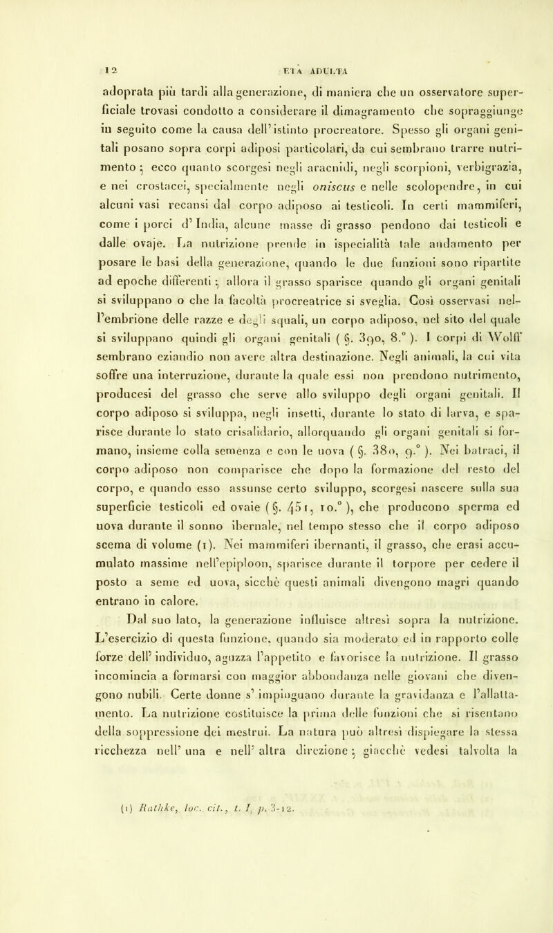 adoprata più tardi alla generazione, di maniera che un osservatore super- ficiale trovasi condotto a considerare il dimagramento che sopraggiunge in seguito come la causa dell’istinto procreatore. Spesso gli organi geni- tali posano sopra corpi adiposi particolari, da cui sembrano trarre nutri- mento ^ ecco quanto scorgesi negli aracnidi, negli scorpioni, verbigrazia, e nei crostacei, specialmente negli oniscus e nelle scolopendre, in cui alcuni vasi recansi dal corpo adiposo ai testicoli. In certi mammiferi, come i porci d’India, alcune masse di grasso pendono dai testicoli e dalle ovaje. La nutrizione prende in ispecialita tale andamento per posare le basi della generazione, quando le due funzioni sono ripartite ad epoche differenti • allora il grasso sparisce quando gli organi genitali si sviluppano o che la facoltà procreatrice si sveglia. Così osservasi nel- l’embrione delle razze e degli squali, un corpo adiposo, nel sito del quale si sviluppano quindi gli organi genitali ( §. 3qo, 8.° ). I corpi di Wolff sembrano eziandio non avere altra destinazione. Negli animali, la cui vita soffre una interruzione, durante la quale essi non prendono nutrimento, producesi del grasso che serve allo sviluppo degli organi genitali. I! corpo adiposo si sviluppa, negli insetti, durante lo stato di larva, e spa- risce durante lo stato crisalidario, allorquando gli organi genitali si for- mano, insieme colla semenza e con le uova ( §. 38o, q.° ). Nei Latraci, il corpo adiposo non comparisce che dopo la formazione del resto del corpo, e quando esso assunse certo sviluppo, scorgesi nascere sulla sua superficie testicoli ed ovaie ( §. /j5i, io.0), che producono sperma ed uova durante il sonno ibernale, nel tempo stesso che il corpo adiposo scema di volume (i). Nei mammiferi ibernanti, il grasso, che erasi accu- mulato massime nell’epiploon, sparisce durante il torpore per cedere il posto a seme ed uova, sicché questi animali divengono magri quando entrano in calore. Dal suo lato, la generazione influisce altresì sopra la nutrizione. L’esercizio di questa funzione, quando sia moderato ed in rapporto colle forze dell’ individuo, aguzza l’appetito e favorisce la nutrizione. II grasso incomincia a formarsi con maggior abbondanza nelle giovani che diven- gono nubili. Certe donne s’ impinguano durante la gravidanza e l’allatta- mento. La nutrizione costituisce la prima delle funzioni che si risentano della soppressione dei mestrui. La natura può altresì dispiegare la stessa ricchezza nell’ una e nell’ altra direzione } giacché vedesi talvolta la (i) Rathke, loc. cit., t. /. p. 3-12.