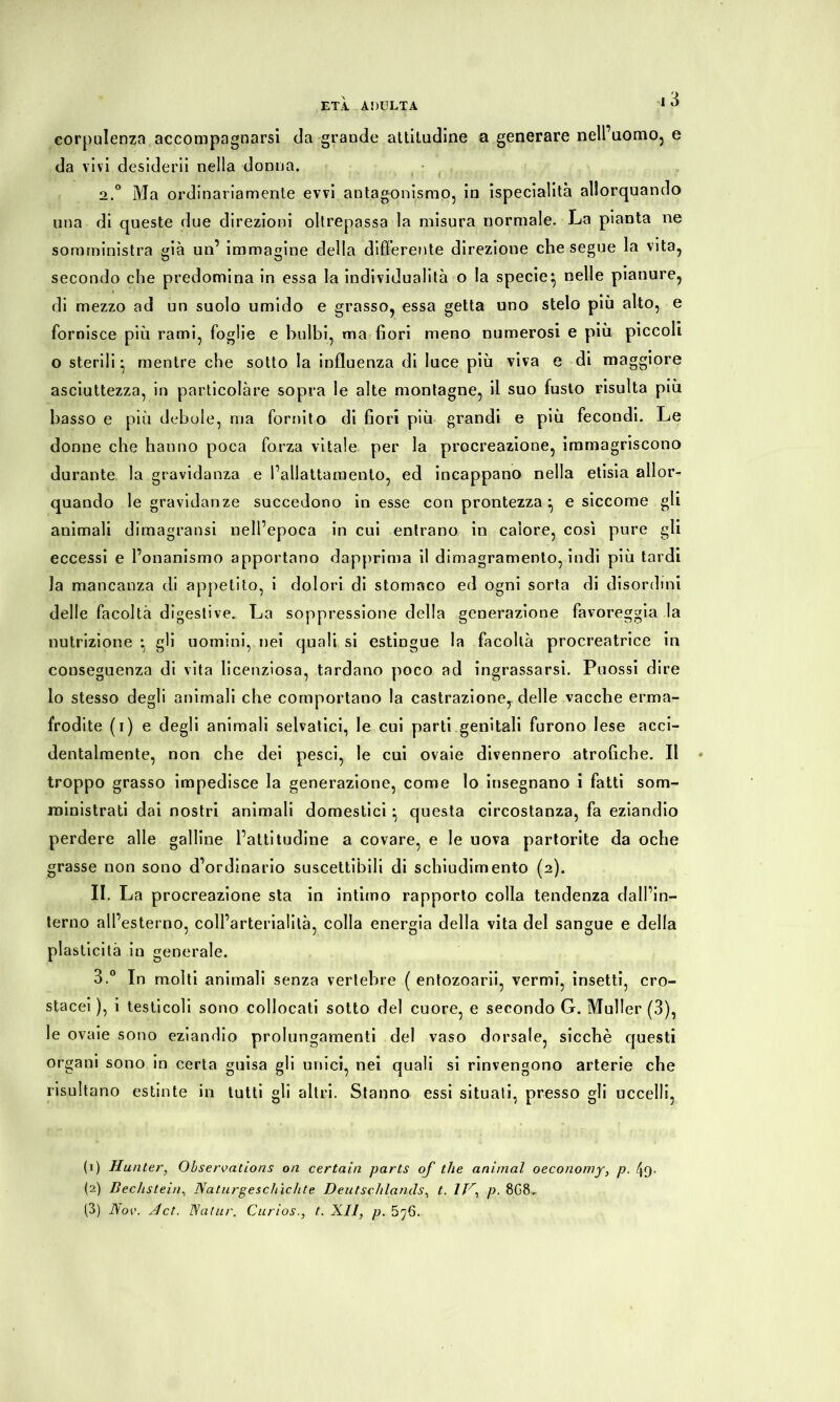 corpulenza accompagnarsi da grande attitudine a generare nell’uomo, e da vivi desiderii nella donna. 2. ° Ma ordinariamente evvi antagonismo, in ispecialità allorquando una di queste due direzioni oltrepassa la misura normale. La pianta ne somministra già un’ immagine della differente direzione che segue la vita, secondo che predomina in essa la individualità o la specie^ nelle pianure, di mezzo ad un suolo umido e grasso, essa getta uno stelo più alto, e fornisce più rami, foglie e bulbi, ma fiori meno numerosi e più piccoli o sterili* mentre che sotto la influenza di luce più viva e di maggiore asciuttezza, in particolàre sopra le alte montagne, il suo fusto risulta più basso e più debole, ma fornito di fiori più grandi e più fecondi. Le donne che hanno poca forza vitale per la procreazione, immagriscono durante la gravidanza e l’allattamento, ed incappano nella etisia allor- quando le gravidanze succedono in esse con prontezza:, e siccome gli animali dimagratisi nell’epoca in cui entrano in calore, così pure gli eccessi e l’onanismo apportano dapprima il dimagramento, indi più tardi la mancanza di appetito, i dolori di stomaco ed ogni sorta di disordini delle facoltà digestive. La soppressione della generazione favoreggia la nutrizione • gli uomini, nei quali si estingue la facoltà procreatrice in conseguenza di vita licenziosa, tardano poco ad ingrassarsi. Puossi dire lo stesso degli animali che comportano la castrazione, delle vacche erma- frodite (i) e degli animali selvatici, le cui parti genitali furono lese acci- dentalmente, non che dei pesci, le cui ovaie divennero atrofiche. Il troppo grasso impedisce la generazione, come Io insegnano i fatti som- ministrati dai nostri animali domestici • questa circostanza, fa eziandio perdere alle galline l’attitudine a covare, e le uova partorite da oche grasse non sono d’ordinario suscettibili di schiudimento (2). II. La procreazione sta in intimo rapporto colla tendenza dall’in- terno all’esterno, coll’arterialità, colla energia della vita del sangue e della plasticità in generale. 3. ° In molti animali senza vertebre ( entozoarii, vermi, insetti, cro- stacei ), i testicoli sono collocati sotto del cuore, e secondo G. Müller (3), le ovaie sono eziandio prolungamenti del vaso dorsale, sicché questi organi sono in certa guisa gli unici, nei quali si rinvengono arterie che risultano estinte in tutti gli altri. Stanno essi situati, presso gli uccelli, (1) Hu nter, Observations on certain parts of thè animai oeconomy, p. (2) Beckstein, Naturgeschichte Deutschlands, t. IV, p. 8G8,