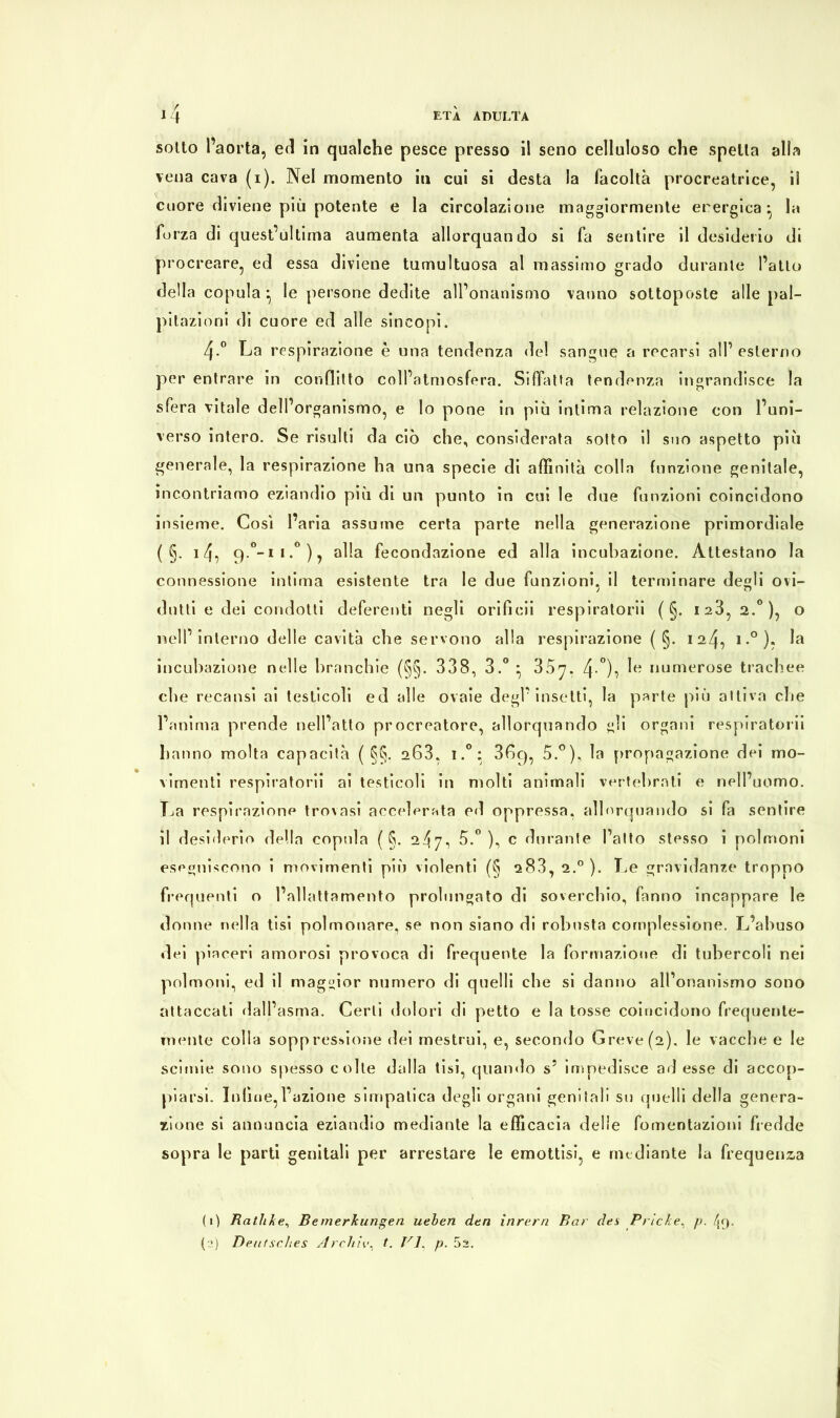 sotto l’aorta, ed in qualche pesce presso il seno celluloso che spelta alla vena cava (i). Nel momento in cui si desta la facoltà procreatrice, il cuore diviene più potente e la circolazione maggiormente energica ^ la forza di quest’ultima aumenta allorquando si fa sentire il desiderio di procreare, ed essa diviene tumultuosa al massimo grado durante l’atto della copula * le persone dedite all’onanismo vanno sottoposte alle pal- pitazioni di cuore ed alle sincopi. 4-° La respirazione è una tendenza del sangue a recarsi all1 2 esterno per entrare in conflitto coll’atmosfera. Siffatta tendenza ingrandisce la sfera vitale dell’organismo, e lo pone in più intima relazione con l’uni- verso intero. Se risulti da ciò che, considerata sotto il suo aspetto più generale, la respirazione ha una specie di affinità colla funzione genitale, incontriamo eziandio più di un punto in cui le due funzioni coincidono insieme. Così l’aria assume certa parte nella generazione primordiale ( §. i4, q.°-ii.°), alla fecondazione ed alla incubazione. Attestano la connessione intima esistente tra le due funzioni, il terminare degli ovi- dotti e dei condotti deferenti negli orificii respiratori! ( §. 128, 2.0), o nell’ interno delle cavità che servono alla respirazione ( §. 124, i.°). la incubazione nelle branchie (§§. 338, 3.° * 807. 4 °)o L numerose trachee che recatisi ai testicoli ed alle ovaie degl’insetti, la parte più attiva che l’anima prende nell’atto procreatore, allorquando gli organi respiratorii hanno molta capacità ( §§. 203. i.°: 36c), 5.°), la propagazione dei mo- vimenti respiratorii ai testicoli in molti animali vertebrali e nell’uomo. La respirazione trovasi accelerata ed oppressa, allorquando si fa sentire il desiderio della copula ( §. 247, 5.° ), c durante l’atto stesso i polmoni eseguiscono i movimenti più violenti (§ s83, 2.0 ). Le gravidanze troppo frequenti o l’allattamento prolungato di soverchio, fanno incappare le donne nella tisi polmonare, se non siano di robusta complessione. L’abuso dei piaceri amorosi provoca di frequente la formazione di tubercoli nei polmoni, ed il maggior numero di quelli che si danno all1 onanismo sono attaccati dall’asma. Certi dolori di petto e la tosse coincidono frequente- mente colla soppressione dei mestrui, e, secondo Greve (2). le vacche e le scinde sono spesso colte dalla tisi, quando s5 impedisce ad esse di accop- piarsi. Infine,l’azione simpatica degli organi genitali su quelli della genera- zione si annuncia eziandio mediante la efficacia delle fomentazioni fredde sopra le parti genitali per arrestare le emottisi, e mediante la frequenta (1) Bathkt?, Bemerkungen ueben den inrern Bar des Pricke, p. /g).