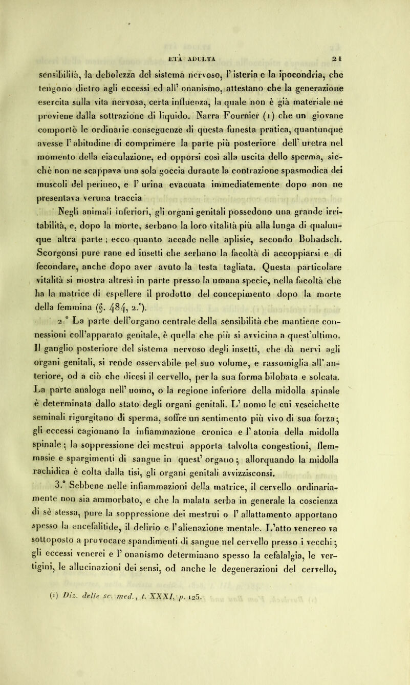 sensibilità, la debolezza del sistema nervoso, l’isteria e la ipocondria, che tengono dietro agli eccessi ed all’ onanismo, attestano che la generazione esercita sulla vita nervosa, certa influenza, la quale non è già materiale né proviene dalla sottrazione di liquido. Narra Fournier (i) che un giovane comportò le ordinarie conseguenze di questa funesta pratica, quantunque avesse l’abitudine di comprimere la parte più posteriore dell’uretra nel momento della eiaculazione, ed opporsi così alla uscita dello sperma, sic- ché non ne scappava una sola goccia durante la contrazione spasmodica dei muscoli del perineo, e 1’ urina evacuata immediatemente dopo non ne presentava veruna traccia Negli animali inferiori, gli organi genitali possedono una grande irri- tabilità, e, dopo la morte, serbano la loro vitalità più alla lunga di qualun- que altra parte ; ecco quanto accade nelle aplisie, secondo Bobadsch. Scorgonsi pure rane ed insetti che serbano la facoltà di accoppiarsi e di fecondare, anche dopo aver avuto la testa tagliata. Questa particolare vitalità si mostra altresì in parte presso la umana specie, nella facoltà che ha la matrice di espellere il prodotto del coucepimento dopo la morte della femmina (§. 484, 2-°)- 2 ° La parte dell’organo centrale della sensibilità che mantiene con- nessioni coll’apparato genitale, è quella che più si avvicina a quest’ultimo. Il ganglio posteriore del sistema nervoso degli insetti, che dà nervi agli organi genitali, si rende osservabile pel suo volume, e rassomiglia all' an- teriore, od a ciò che dicesi il cervello, per la sua forma bilobata e solcata. La parte analoga nell’ uomo, o la regione inferiore della midolla spinale è determinata dallo stato degli organi genitali. L’ uomo le cui vescichette seminali rigurgitano di sperma, soffre un sentimento più vivo di sua forza- gli eccessi cagionano la infiammazione cronica e 1’ atonia della midolla spinale - la soppressione dei mestrui apporla talvolta congestioni, flem- rnasie e spargimenti di sangue in quest’organo} allorquando la midolla rachidica è colta dalla tisi, gli organi genitali avvizzisconsi. 3. Sebbene nelle infiammazioni della matrice, il cervello ordinaria- mente non sia ammorbato, e che la malata serba in generale la coscienza di sé stessa, pure la soppressione dei mestrui o 1’ allattamento apportano spesso la encefalitide, il delirio e l’alienazione mentale. L’atto venereo va sottoposto a provocare spandimenti di sangue nel cervello presso i vecchi} gli eccessi venerei e 1’ onanismo determinano spesso la cefalalgia, le ver- tigini, le allucinazioni dei sensi, od anche le degenerazioni del cervello, (>) Diz. delir. sc. med., t. XXXI, p. i25.