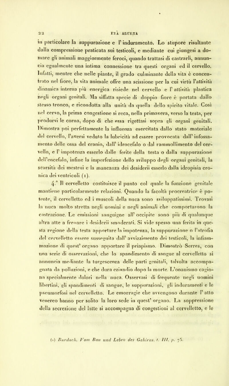 in particolare la suppurazione e l’induramento. Lo stupore risultante dalla compressione praticata sui testicoli, e mediante cui giungesi a do- mare gli animali maggiormente feroci, quando trattasi di castrarli, annun- cia egualmente una intima connessione tra questi organi ed il cervello. Infatti, mentre che nelle piante, il grado culminante della vita è concen- trato nel fiore, la vita animale offre una scissione per la cui virtù l’attività dinamica interna più energica risiede nel cervello e F attività plastica negli organi genitali. Ma siffatta specie di doppio fiore è portata dallo stesso tronco, e ricondotta alla unità da quella dello spirito vitale. Così nel cervo, la prima congestione si reca, nella primavera, verso la testa, per produrvi le corna, dopo di che essa rigettasi sopra gli organi genitali. Dimostra poi perfettamente la influenza esercitata dallo stato materiale del cervello, l’aversi veduto la lubricità ad essere provocata dall’ infossa- mento delle ossa del cranio, dall’ idrocefalo o dal rammollimento del cer- vello, e F impotenza esserlo dalle ferite della testa o dalla suppurazione dell’ encefalo, infine la imperfezione dello sviluppo degli organi genitali, la scarsità dei mestrui e la mancanza dei desiderii esserlo dalla idropisia cro- nica dei ventricoli (i). 4 ° Il cervelletto costituisce il punto col quale la funzione genitale mantiene particolarmente relazioni. Quando la facoltà procreatrice è po- tente, il cervelletto ed i muscoli della nuca sono sviluppatissimi. Trovasi la nuca molto stretta negli uomini e negli animali che comportarono la castrazione. Le emissioni sanguigne all’ occipite sono più di qualunque altra atte a frenare i desiderii smoderati. Si vide spesso una ferita in que- sta regione della testa apportare la impotenza, la suppurazione o l’atrofia del cervelletto essere susseguila dall’ avvizzimento dei testicoli, la infiam- mazione di quest’ organo apportare il priapismo. Dimostrò Serres, con una serie di osservazioni, che lo spandimento di sangue al cervelletto si annuncia mediante la turgescenza delle parti genitali, talvolta accompa- gnata da polluzioni, e che dura eziandio dopo la morte. L’onanismo cagio- na specialmente dolori nella nuca. Osservasi di frequente negli uomini libertini, gli spandimenti di sangue, le suppurazioni, gli induramenti e le pseumorfosi nel cervelletto. Le emorragie che avvengono durante F atto venereo hanno per solito la loro sede in quest’ organo. La soppressione della secrezione del latte si accompagna di congestioni al cervelletto, e le (i) Burdach, Vom Bau und Leben des Gehirns, t. HL p. 75.