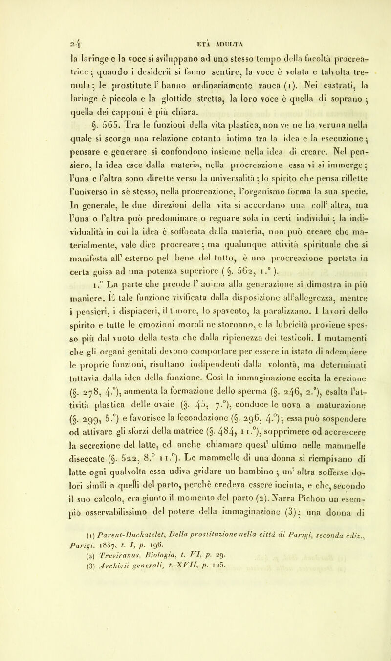 la laringe e la voce si sviluppano ad uno stesso tempo della facoltà procrea- trice • quando i desiderii si fanno sentire, la voce è velata e talvolta tre- mula- le prostitute P hanno ordinariamente rauca (1). Nei castrati, la laringe è piccola e la glottide stretta, la loro voce è quella di soprano ^ quella dei capponi è più chiara. §. 565. Tra le funzioni della vita plastica, non ve ne ha veruna nella quale si scorga una relazione cotanto intima tra la idea e la esecuzione • pensare e generare si confondono insieme nella idea di creare. Nel pen- siero, la idea esce dalla materia, nella procreazione essa vi si immerge- l’una e l’altra sono dirette verso la universalità • lo spirito che pensa riflette l’universo in sè stesso, nella procreazione, l’organismo forma la sua specie. In generale, le due direzioni della vita si accordano una coll’ altra, ma l’una o l’altra può predominare o regnare sola in certi individui -, la indi- vidualità in cui la idea è soffocata dalla materia, non può creare che ma- terialmente, vale dire procreare } ma qualunque attività spirituale che si manifesta all’ esterno pel bene del tutto, è una procreazione portata in certa guisa ad una potenza superiore ( §. 562, 1.° ). i.° La parte che prende 1’ anima alla generazione si dimostra in più maniere. E tale funzione vivificata dalla disposizione all’allegrezza, mentre i pensieri, i dispiaceri, il timore, lo spavento, la paralizzano. I lavori dello spirito e tutte le emozioni morali ne stornano, e la lubricità proviene spes- so più dal vuoto della testa che dalla ripienezza dei testicoli. I mutamenti che gli organi genitali devono comportare per essere in istato di adempiere le proprie funzioni, risultano indipendenti dalla volontà, ma determinati tuttavia dalla idea della funzione. Così la immaginazione eccita la erezione (§. 278, 4-0)} aumenta la formazione dello sperma (§. 246, 2.0), esalta l’at- tività plastica delle ovaie (§. 4^, 7.0), conduce le uova a maturazione (§. 299, 5.°) e favorisce la fecondazione (§. 296, 4-°)} essa può sospendere od attivare gli sforzi della matrice (§. 4$4> 1 2 3 *-°)j sopprimere od accrescere la secrezione del latte, ed anche chiamare quest’ ultimo nelle mammelle diseccate (§. 522, 8.° 1 1 °). Le mammelle di una donna si riempivano di latte ogni qualvolta essa udiva gridare un bambino } un’ altra sofferse do- lori simili a quelli del parto, perchè credeva essere incinta, e che, secondo il suo calcolo, era giunto il momento del parto (2). Narra Pichon un esem- pio osservabilissimo del potere della immaginazione (3)* una donna di (1) Parent-Duchatelet, Della prostituzione nella città di Parigi, seconda ediz Parigi. 1837, t. 1, p. 196. (2) Treviranus, Biologia, t. VI, p. 29. (3) Archigli generali, t. XVII, p. 125.