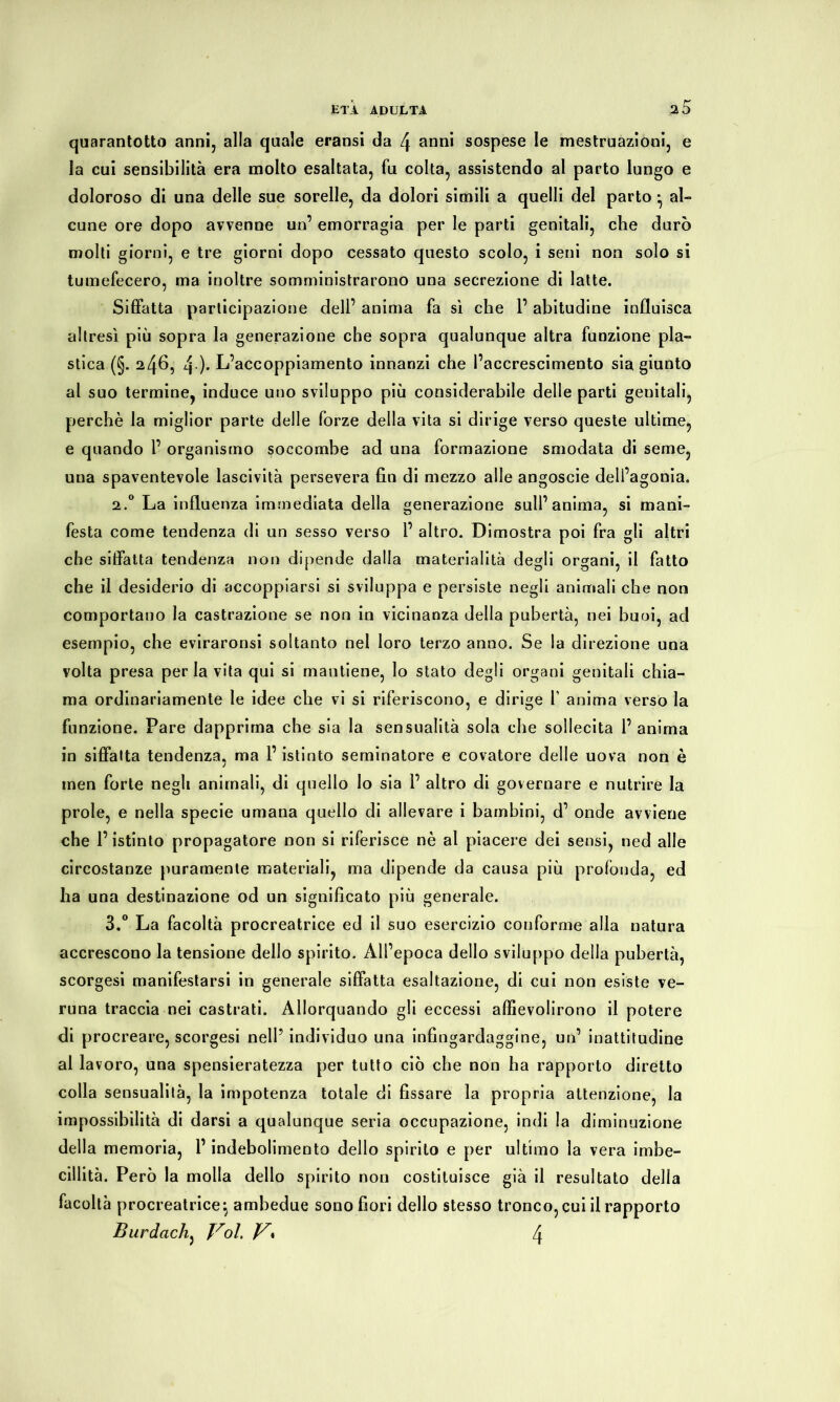 quarantotto anni, alla quale eransi da [\ anni sospese le mestruazioni, e la cui sensibilità era molto esaltata, fu colta, assistendo al parto lungo e doloroso di una delle sue sorelle, da dolori simili a quelli del parto • al- cune ore dopo avvenne un’ emorragia per le parti genitali, che durò molti giorni, e tre giorni dopo cessato questo scolo, i seni non solo si tumefecero, ma inoltre somministrarono una secrezione di latte. Siffatta participazione dell’ anima fa sì che l’abitudine influisca altresì più sopra la generazione che sopra qualunque altra funzione pla- stica (§. 246, 4-). L’accoppiamento innanzi che l’accrescimento sia giunto al suo termine, induce uno sviluppo più considerabile delle parti genitali, perchè la miglior parte delle forze della vita si dirige verso queste ultime, e quando 1’ organismo soccombe ad una formazione smodata di seme, una spaventevole lascività persevera fin di mezzo alle angoscie dell’agonia. 2.0 La influenza immediata della generazione sull’anima, si mani- festa come tendenza di un sesso verso 1’ altro. Dimostra poi fra gli altri che siffatta tendenza non dipende dalla materialità degli organi, il fatto che il desiderio di accoppiarsi si sviluppa e persiste negli animali che non comportano la castrazione se non in vicinanza della pubertà, nei buoi, ad esempio, che eviraronsi soltanto nel loro terzo anno. Se la direzione una volta presa per la vita qui si mantiene, lo stato degli organi genitali chia- ma ordinariamente le idee che vi si riferiscono, e dirige f anima verso la funzione. Pare dapprima che sia la sensualità sola che sollecita 1’ anima in siffatta tendenza, ma l’istinto seminatore e covatore delle uova non è men forte negli animali, di quello lo sia 1’ altro di governare e nutrire la prole, e nella specie umana quello di allevare i bambini, d’ onde avviene che l’istinto propagatore non si riferisce nè al piacere dei sensi, ned alle circostanze puramente materiali, ma dipende da causa più profonda, ed ha una destinazione od un significato più generale. 3.° La facoltà procreatrice ed il suo esercizio conforme alla natura accrescono la tensione dello spirito. All’epoca dello sviluppo della pubertà, scorgesi manifestarsi in generale siffatta esaltazione, di cui non esiste ve- runa traccia nei castrati. Allorquando gli eccessi affievolirono il potere di procreare, scorgesi nell’ individuo una infingardaggine, un’ inattitudine al lavoro, una spensieratezza per tutto ciò che non ha rapporto diretto colla sensualità, la impotenza totale di fissare la propria attenzione, la impossibilità di darsi a qualunque seria occupazione, indi la diminuzione della memoria, l’indebolimento dello spirito e per ultimo la vera imbe- cillità. Però la molla dello spirito non costituisce già il resultato della facoltà procreatrice*, ambedue sono fiori dello stesso tronco, cui il rapporto Burdach, Voi. V» 4