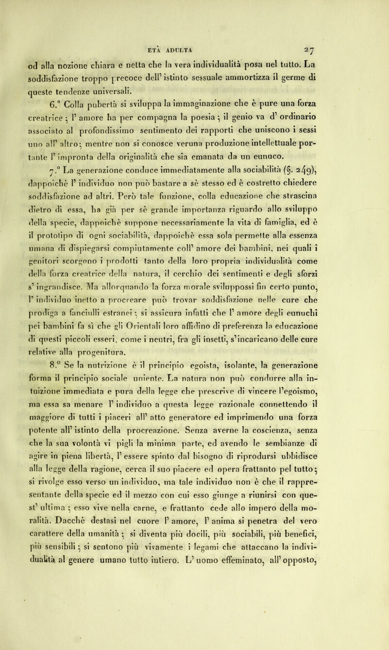 ETÀ ADULTA 'l'j od alla nozione chiara e netta che la vera individualità posa uel tutto. La soddisfazione troppo precoce dell’istinto sessuale ammortizza il germe di queste tendenze universali. 6.° Colla pubertà si sviluppa la immaginazione che è pure una forza creatrice • 1’ amore ha per compagna la poesia il genio va d’ ordinario associato al profondissimo sentimento dei rapporti che uniscono i sessi uno all’ altro:, mentre non si conosce veruna produzione intellettuale por- tante P impronta della originalità che sia emanata da un eunuco. fj.° La generazione conduce immediatamente alla sociabilità (§. 249), dappoiché P individuo non può bastare a sé stesso ed è costretto chiedere soddisfazione ad altri. Però tale funzione, colla educazione che strascina dietro di essa, ha già per sé grande importanza riguardo allo sviluppo della specie, dappoiché suppone necessariamente la vita di famiglia, ed è il prototipo di ogni sociabilità, dappoiché essa sola permette alla essenza umana di dispiegarsi compiutamente coll’ amore dei bambini, nei quali i genitori scorgono i prodotti tanto della loro propria individualità come della forza creatrice della natura, il cerchio dei sentimenti e degli sforzi s’ ingrandisce. Ma allorquando la forza morale sviluppossi fin certo punto, P individuo inetto a procreare può trovar soddisfazione nelle cure che prodiga a fanciulli estranei * si assicura infatti che P amore degli eunuchi pei bambini fa sì che gli Orientali loro affidino di preferenza la educazione di questi piccoli esseri, come i neutri, fra gli insetti, s’incaricano delle cure relative alla progenitura. 8.° Se la nutrizione è il principio egoista, isolante, la generazione forma il principio sociale irniente. La natura non può condurre alla in- tuizione immediata e pura della legge che prescrive di vincere l’egoismo, ma essa sa menare P individuo a questa legge razionale connettendo il maggiore di tutti i piaceri all’ atto generatore ed imprimendo una forza potente all’ istinto della procreazione. Senza averne la coscienza, senza che la sua volontà vi pigli la minima parte, ed avendo le sembianze di agire in piena libertà, P essere spinto dal bisogno di riprodursi ubbidisce alla legge della ragione, cerca il suo piacere ed opera frattanto pel tutto* si rivolge esso verso un individuo, ma tale individuo non è che il rappre- sentante della specie ed il mezzo con cui esso giunge a riunirsi con que- st’ ultima * esso vive nella carne, e frattanto cede allo impero della mo- ralità. Dacché destasi nel cuore P amore, P anima si penetra del vero carattere della umanità • si diventa più docili, più sociabili, più benefici, più sensibili • si sentono più vivamente i legami cbe attaccano la indivi- dualità, al genere umano tutto intiero. L’ uomo effeminato, all’opposto,