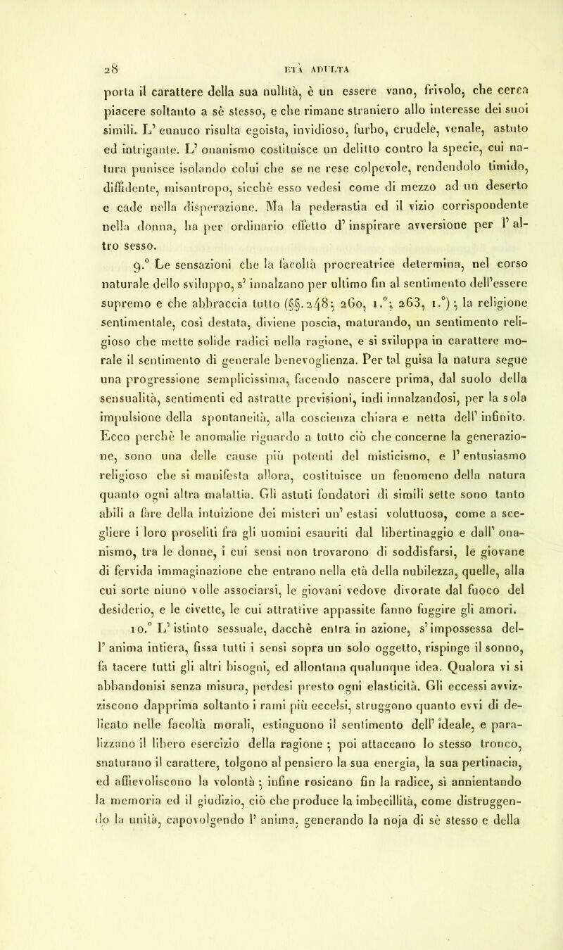 porla il carattere della sua nullità, è un essere vano, frivolo, che cerca piacere soltanto a sè stesso, e che rimane straniero allo interesse dei suoi simili. L’ eunuco risulta egoista, invidioso, furbo, crudele, venale, astuto ed intrigante. L’ onanismo costituisce un delitto contro la specie, cui na- tura punisce isolando colui che se ne rese colpevole, rendendolo timido, diffidente, misantropo, sicché esso vedesi come di mezzo ad un deserto e cade nella disperazione. Ma la pederastia ed il vizio corrispondente nella donna, ha per ordinario ottetto d’ inspirare avversione per 1’ al- tro sesso. q.° Le sensazioni che la facoltà procreatrice determina, nel corso naturale dello sviluppo, s’innalzano per ultimo fin al sentimento dell’essere supremo e che abbraccia tutto (§§.248} 260, i.°; 268, i.°)^ la religione sentimentale, così destata, diviene poscia, maturando, un sentimento reli- gioso che mette solide radici nella ragione, e si sviluppa in carattere mo- rale il sentimento di generale benevoglienza. Per tal guisa la natura segue una progressione semplicissima, facendo nascere prima, dal suolo della sensualità, sentimenti ed astratte previsioni, indi innalzandosi, per la sola impulsione della spontaneità, alla coscienza chiara e netta dell’ infinito. Ecco perchè le anomalie riguardo a tutto ciò che concerne la generazio- ne, sono una delle cause più potenti del misticismo, e l’entusiasmo religioso che si manifesta allora, costituisce un fenomeno della natura quanto ogni altra malattia. Gli astuti fondatori di simili sette sono tanto abili a fare della intuizione dei misteri un’ estasi voluttuosa, come a sce- gliere i loro proseliti fra gli nomini esauriti dal libertinaggio e dall’ ona- nismo, tra le donne, i cui sensi non trovarono di soddisfarsi, le giovane di fervida immaginazione che entrano nella età della nubilezza, quelle, alla cui sorte ninno volle associarsi, le giovani vedove divorate dal fuoco del desiderio, e le civette, le cui attrattive appassite fanno fuggire gli amori. io.0 L’istinto sessuale, dacché entra in azione, s’impossessa del- V anima intiera, fissa tutti i sensi sopra un solo oggetto, rispinge il sonno, fa tacere tutti gli altri bisogni, ed allontana qualunque idea. Qualora vi si abbandonisi senza misura, perdesi presto ogni elasticità. Gli eccessi avviz- ziscono dapprima soltanto i rami più eccelsi, struggono quanto evvi di de- licato nelle facoltà morali, estinguono il sentimento dell’ ideale, e para- lizzano il libero esercizio della ragione *, poi attaccano Io stesso tronco, snaturano il carattere, tolgono al pensiero la sua energia, la sua pertinacia, ed affievoliscono la volontà -, infine rosicano fin la radice, sì annientando la memoria ed il giudizio, ciò che produce la imbecillità, come distruggen- do la unità, capovolgendo 1? anima, generando la noja di sè stesso e della