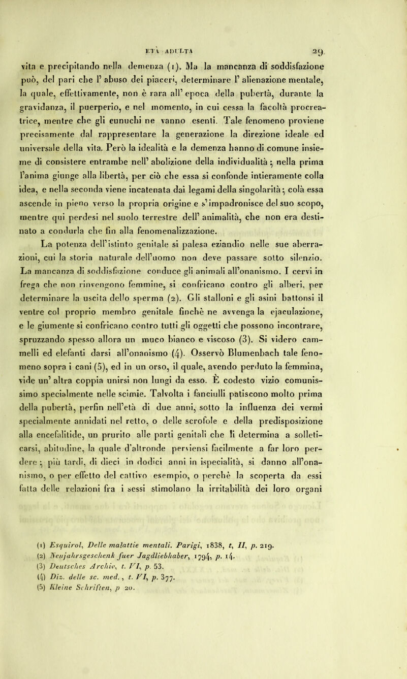 vita e precipitando nella clemenza (i). Ma la mancanza di soddisfazione può, del pari che 1’ abuso dei piaceri, determinare l’ alienazione mentale, la cjuale, effettivamente, non è rara all’ epoca della pubertà, durante la gravidanza, il puerperio, e nel momento, in cui cessa la facoltà procrea- trice, mentre che gli eunuchi ne vanno esenti. Tale fenomeno proviene precisamente dal rappresentare la generazione la direzione ideale ed universale della vita. Però la idealità e la demenza hanno di comune insie- me di consistere entrambe nell’ abolizione della individualità } nella prima l’anima giunge alla libertà, per ciò che essa si confonde intieramente colla idea, e nella seconda viene incatenata dai legami delia singolarità ^ colà essa ascende in pieno verso la propria origine e s’impadronisce del suo scopo, mentre qui perdesi nel suolo terrestre dell’ animalità, che non era desti- nato a condurla che fin alla fenomenalizzazione. La potenza dell’istinto genitale si palesa eziandio nelle sue aberra- zioni, cui la storia naturale dell’uomo non deve passare sotto silenzio. La mancanza di soddisfazione conduce gli animali all’onanismo. I cervi in frega che non rinvengono femmine, si confricano contro gli alberi, per determinare la uscita dello sperma (2). Gli stalloni e gli asini battonsi il ventre col proprio membro genitale finché ne avvenga la ejaculazione, e le giumente si confricano contro tutti gli oggetti che possono incontrare, spruzzando spesso allora un muco bianco e viscoso (3). Si videro cam- melli ed elefanti darsi all’onanismo (4). Osservò Blumenbach tale feno- meno sopra i cani (5), ed in un orso, il quale, avendo perduto la femmina, vide un’ altra coppia unirsi non lungi da esso. È codesto vizio comunis- simo specialmente nelle scimie. Talvolta i fanciulli patiscono molto prima della pubertà, perfin nell’età di due anni, sotto la influenza dei vermi specialmente annidati nel retto, o delle scrofole e della predisposizione alla encefalitide, un prurito alle parti genitali che !i determina a solleti- carsi, abitudine, la quale d’altronde pemensi facilmente a far loro per- dere -, più tardi, di dieci in dodici anni in ^specialità, si danno all’ona- nismo, o per effetto del cattivo esempio, o perchè la scoperta da essi fatta delle relazioni fra i sessi stimolano la irritabilità dei loro organi (1) Esc/uirol, Delle malattie mentali. Parigi, i838, t, II, p. 219. (2) JSeujahrsgesclienk fuer Jagdliebhaber, 179b P- (3) Deutsches Archiv, t. VI, p. 53. (4) Diz. delle sc. med. , t. VI, p. 377. (5) Kleine Schriften, p 20.