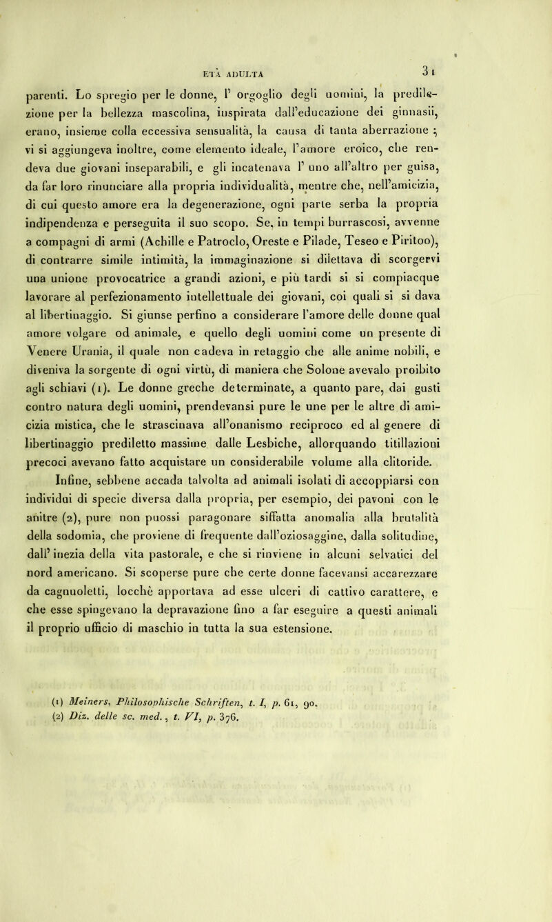 parenti. Lo spregio per le donne, P orgoglio degli uomini, la predile- zione per la bellezza mascolina, inspirata dall’educazione dei ginnasii, erano, insieme colla eccessiva sensualità, la causa di tanta aberrazione } vi si aggiungeva inoltre, come elemento ideale, l’amore eroico, che ren- deva due giovani inseparabili, e gli incatenava 1’ uno all’altro per guisa, da far loro rinunciare alla propria individualità, mentre che, nell’amicizia, di cui questo amore era la degenerazione, ogni parie serba la propria indipendenza e perseguita il suo scopo. Se, in tempi burrascosi, avvenne a compagni di armi (Achille e Patroclo, Oreste e Pilade, Teseo e Piritoo), di contrarre simile intimità, la immaginazione si diiettava di scorgervi una unione provocatrice a grandi azioni, e più tardi si si compiacque lavorare al perfezionamento intellettuale dei giovani, coi quali si si dava al libertinaggio. Si giunse perfino a considerare l’amore delle donne qual amore volgare od animale, e quello degli uomini come un presente di Venere Urania, il quale non cadeva in retaggio che alle anime nobili, e diveniva la sorgente di ogni virtù, di maniera che Solone avevaio proibito agli schiavi (i). Le donne greche determinate, a quanto pare, dai gusti contro natura degli uomini, prendevansi pure le une per le altre di ami- cizia mistica, che le strascinava all’onanismo reciproco ed al genere di libertinaggio prediletto massime dalle Lesbiche, allorquando titillazioni precoci avevano fatto acquistare un considerabile volume alla clitoride. Infine, sebbene accada talvolta ad animali isolati di accoppiarsi con individui di specie diversa dalla propria, per esempio, dei pavoni con le anitre (2), pure non puossi paragonare siffatta anomalia alla brutalità della sodomia, che proviene di frequente dall’oziosaggine, dalla solitudine, dall’ inezia della vita pastorale, e che si rinviene in alcuni selvatici del nord americano. Si scoperse pure che certe donne facevansi accarezzare da cagnuoletti, locchè apportava ad esse ulceri di cattivo carattere, e che esse spingevano la depravazione fino a far eseguire a questi animali il proprio ufficio di maschio in tutta la sua estensione. (1) Meiners, Philosophische Schriften, t. I, p. 61, 90. (2) Diz. delle se. med., t. FI, p. 3^6.