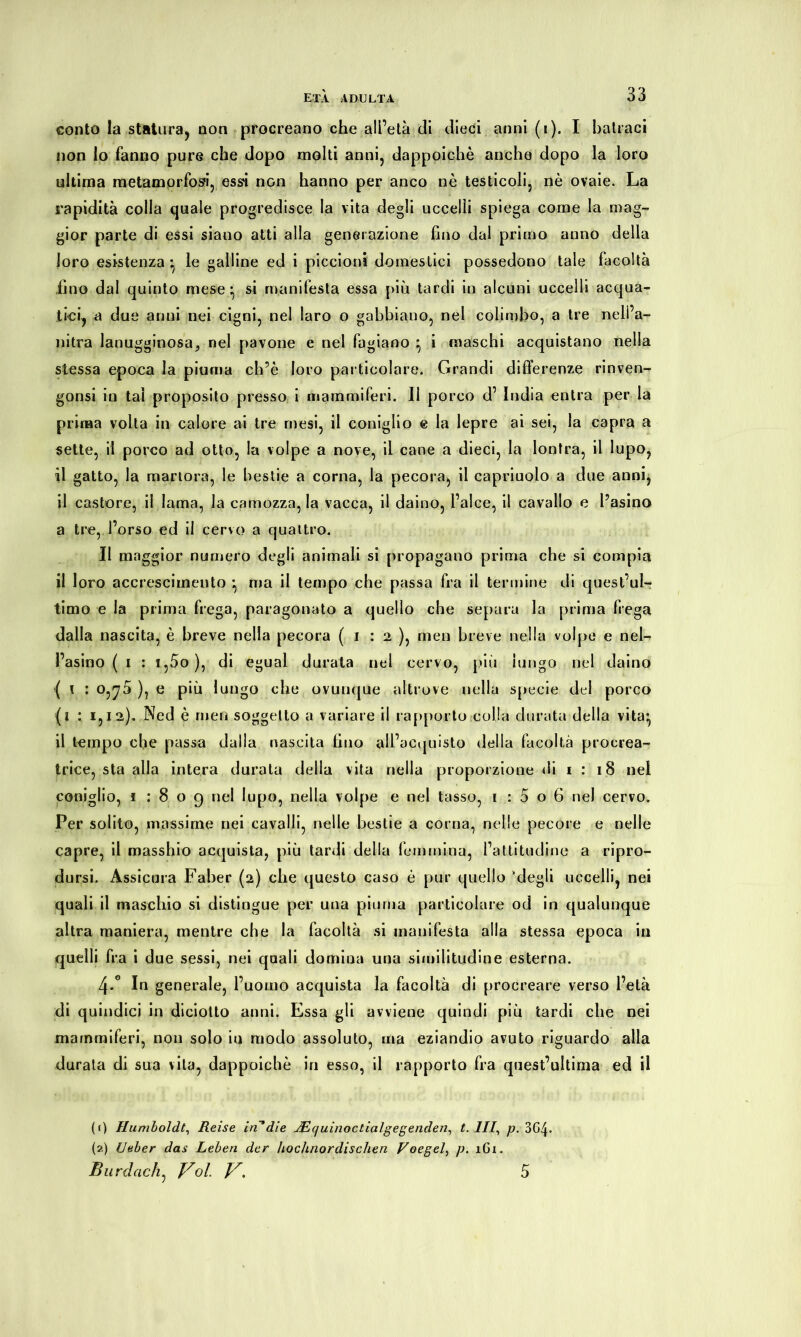 conto la statura, non procreano che all’età di dieci anni (i). I battaci non lo fanno pure che dopo molti anni, dappoiché anche dopo la loro ultima metamorfosi, essi non hanno per anco nò testicoli, nè ovaie. La rapidità colla quale progredisce la vita degli uccelli spiega come la mag- gior parte di essi siano atti alla generazione fino dal primo anno della loro esistenza le galline ed i piccioni domestici possedono tale facoltà fino dal quinto mese* si manifesta essa più tardi in alcuni uccelli acqua- tici, a due anni nei cigni, nel laro o gabbiano, nel colimbo, a tre nell’a- nitra lanugginosa, nel pavone e nel fagiano } i maschi acquistano nella stessa epoca la piuma ch’è loro particolare. Grandi differenze rinven- gonsi in tal proposito presso i mammiferi. Il porco d’ India entra per la prima volta in calore ai tre mesi, il coniglio e la lepre ai sei, la capra a sette, il porco ad otto, la volpe a nove, il cane a dieci, la lontra, il lupo, il gatto, la martora, le bestie a corna, la pecora, il capriuolo a due anni, il castone, il lama, la camozza, la vacca, il daino, l’alce, il cavallo e l’asino a tre, l’orso ed il cervo a quattro. Il maggior numero degli animali si propagano prima che si compia il loro accrescimento ^ ma il tempo che passa fra il termine di quest’ul- timo e la prima frega, paragonato a quello che separa la prima frega dalla nascita, è breve nella pecora ( i 12), men breve nella volpe e neL l’asino ( 1 : i,5o), di egual durata nel cervo, più lungo nel daino ( 1 : 0,^5 ), e più lungo che ovunque altrove nella specie del porco (1 : 1,1.2), Ned è men soggetto a variare il rapporto colla durata della vita* il tempo che passa dalla nascita fino all’acquisto della facoltà procrea- trice, sta alla intera durata della vita nella proporzione di 1 : 18 nei coniglio, 1 : 8 o 9 nel lupo, nella volpe e nel tasso, 1 : 5 o 6 nel cervo. Per solito, massime nei cavalli, nelle bestie a corna, nelle pecore e nelle capre, il masshio acquista, più tardi della femmina, l’attitudine a ripro- dursi. Assicura Faber (2) che questo caso è pur quello 'degli uccelli, nei quali il maschio si distingue per una piuma particolare od in qualunque altra maniera, mentre che la facoltà si manifesta alla stessa epoca in quelli fra i due sessi, nei quali domina una similitudine esterna. 4-° In generale, l’uomo acquista la facoltà di procreare verso l’età di quindici in diciolto anni. Essa gli avviene quindi più tardi che nei mammiferi, non solo in modo assoluto, ma eziandio avuto riguardo alla durata di sua vita, dappoiché in esso, il rapporto fra qnest’ultima ed il (1) Humboldt, Reise inedie oEquinoctialgegenden, t. Ili, p. 364- (2) Lieber das Leben der hochnordischen Voegel, p. 161. Bur dach, Voi. V\ 5