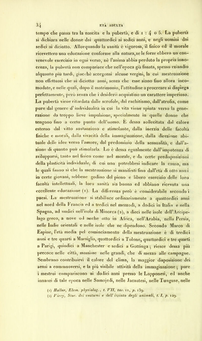 tempo che passa tra la nascita e la pubertà, e di 1 : 4 0 5. La pubertà si dichiara nelle donne dai quattordici ai sedici anni, e negli uomini dai sedici ai diciotto. Allorquando la sanità è vigorosa, il fisico ed il morale ricevettero una educazione conforme alla naturacele forze ebbero un con- venevole esercizio in ogni verso, nè l’anima abbia perduto la propria inno- cenza, la pubertà non comparisce che nell’epoca già fissata, spesso eziandio alquanto più tardi, giacché scorgonsi alcune vergini, la cui mestruazione non effettuasi che ai diciotto anni, senza che esse siano fino allora inco- modate, e nelle quali, dopo il matrimonio, l’attitudine a procreare si dispiega perfettamente, però senza che i desiderò acquistino un carattere imperioso. La pubertà viene ritardata dalle scrofole, dal rachitismo, dall’atrofia, come pure dal genere d’individualità in cui la vita viene spinta verso la gene- razione da troppo lieve impulsione, specialmente in quelle donne che tengono fino a certo punto dell’uomo. E dessa sollecitata dal calore esterno dal vitto sostanzioso e stimolante, dalla inerzia delle facoltà fisiche e morali, dalla vivacità della immaginazione, dalla direzione abi- tuale delle idee verso l’amore, dal predominio della sensualità, e dall’a- zione di quanto può stimolarla. Lo è dessa egualmente dall’impotenza di svilupparsi, tanto nel fisico come nel morale, e da certe predisposizioni della plasticità individuale, di cui uon potrebbesi indicare la causa, ma le quali tanno si che la mestruazione si manifesti fino dall’età di otto anni in certe giovani, sebbene godino del pieno e libero esercizio delle loro facoltà intellettuali, la loro sanità sia buona ed abbiano ricevuta una eccellente educazione (1). La differenza però è considerabile secondo i paesi. La mestruazione si stabilisce ordinariamente a quattordici anni nel nord della Francia ed a tredici nel mezzodì, a dodici in Italia e nella Spagna, ad undici nell’isola di Minorca (2), a dieci nelle isole dell’Arcipe- lago greco, a nove od anche otto in Africa, nell’Arabia, nella Persia, nelle Indie orientali e nelle isole che ne dipendono. Secondo Marco di Espine, l’età media pel cominciamento della mestruazione è di tredici anni e tre quarti a Marsiglia, quattordici a Tolone, quattordici e tre quarti a Parigi, quindici a Manchester e sedici a Gottinga • riesce dessa più precoce nelle città, massime nelle grandi, che di mezzo alle campagne. Sembrano contribuirvi il calore del clima, la maggior disposizione dei sensi a commuoversi, e la più visibile attività della immaginazione } pure i mestrui compariscono ai dodici anni presso le Lapponesi, ed anche innanzi di tale epoca nelle Samojedi, nelle Jacautesi, nelle Tunguse, nelle (1) Haller, Elem. physiolog., t. VII, tav. 11, p. 139. (2) Virey, Stor. del costumi e del! istinto degli animali, t. /, p. 129.