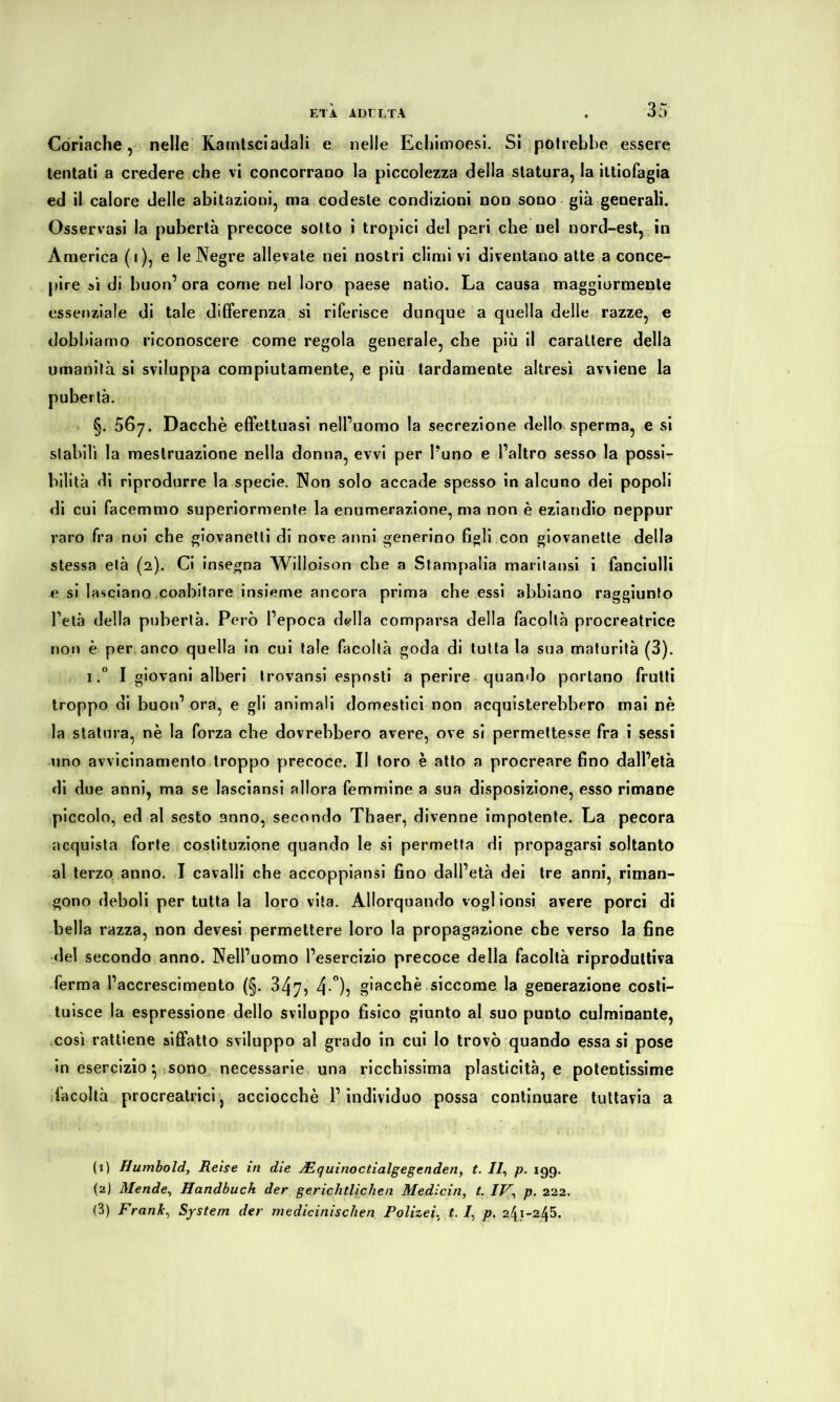 Coriache , nelle Kamtsciadali e nelle Ecbimoesi. Si potrebbe essere tentati a credere che vi concorrano la piccolezza della statura, la ittiofagia ed il calore delle abitazioni, ma codeste condizioni non sono già generali. Osservasi la pubertà precoce sotto i tropici del pari che nel nord-est, in America (i), e le Negre allevate nei nostri climi vi diventano atte a conce- pire sì di buon’ ora come nel loro paese natio. La causa maggiormente essenziale di tale differenza si riferisce dunque a quella delle razze, e dobbiamo riconoscere come regola generale, che più il carattere della umanità si sviluppa compiutamente, e più tardamente altresì avviene la pubertà. §. 567. Dacché effettuasi nell’uomo la secrezione dello sperma, e si stabilì la mestruazione nella donna, evvi per l’uno e l’altro sesso la possi- bilità di riprodurre la specie. Non solo accade spesso in alcuno dei popoli di cui facemmo superiormente la enumerazione, ma non è eziandio neppur raro fra noi che giovanetti di nove anni generino figli con giovanette della stessa età (2). Ci insegna Willoison che a Stampalia maritatisi i fanciulli e si lasciano coabitare insieme ancora prima che essi abbiano raggiunto Peta della pubertà. Però l’epoca della comparsa della facoltà procreatrice non è per anco quella in cui tale facoltà goda di tutta la sua maturità (3). i.° I giovani alberi trovansi esposti a perire quando portano frutti troppo di buon’ ora, e gli animali domestici non acquisterebbero mai nè la statura, nè la forza che dovrebbero avere, ove si permettesse fra i sessi uno avvicinamento troppo precoce. II toro è atto a procreare fino dall’età di due anni, ma se lasciansi allora femmine a sua disposizione, esso rimane piccolo, ed al sesto anno, secondo Thaer, divenne impotente. La pecora acquista forte costituzione quando le si permetta di propagarsi soltanto al terzo anno. I cavalli che accoppiatisi fino dall’età dei tre anni, riman- gono deboli per tutta la loro vita. Allorquando vogl ionsi avere porci di bella razza, non devesi permettere loro la propagazione che verso la fine del secondo anno. Nell’uomo l’esercizio precoce della facoltà riproduttiva ferma l’accrescimento (§. 347, 4-°)} giacché siccome la generazione costi- tuisce la espressione dello sviluppo fisico giunto al suo punto culminante, così rattiene siffatto sviluppo al grado in cui Io trovò quando essasi pose in esercizio • sono necessarie una ricchissima plasticità, e potentissime facoltà procreatrici, acciocché l’individuo possa continuare tuttavia a (1) Humbold, Reise in die -dE qui noe tìalgeg enden, t. II, p. 199. {'■*) Mende, Handbuch der gerichtlichen Medicin, t. IV, p. 222. (3) Frank, System der medicinischen Polizei, t. /, p. 241-245.