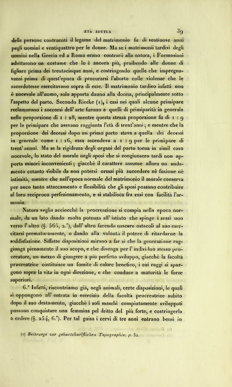 delle persone contraenti il legame del matrimonio fu di ventinove anni pegli uomini e ventiquattro per le donne. Ma se i matrimonii tardivi degli uomini nella Grecia ed a Roma erano contrarii alla natura, i Formosiani adottarono un costume che lo è ancora più, proibendo alle donne di figliare prima dei treutacinque anni, e costringendo quelle che impregna- vansi prima di qnest’epoca di procurarsi l’aborto colle violenze che le sacerdotesse esercitavano sopra di esse. Il matrimonio tardivo infatti nou è nocevole all’uomo, solo apporta danno alla donna, principalmente sotto l’aspetto del parto. Secondo Riecke (i), i casi nei quali alcune primipare reclamarono i soccorsi dell’arte furono a quelli di primiparità in generale nella proporzione di i : 28, mentre questa stessa proporzione fu di 1 : 9 per le primipare che avevano raggiunta l’età di trent’anni ^ e mentre che la proporzione dei decessi dopo un primo parto stava a quella dei decessi in generale come 1:16, essa ascendeva a 1 : 9 per le primipare di trent’ annni. Ma se la rigidezza degli organi del parto torna in simil caso nocevole, lo stato del morale negli sposi che si congiunsero tardi non ap- porta minori inconvenienti} giacché il carattere assunse allora un anda- mento cotanto visibile da non potersi ormai più succedere nè fusione nè intimità, mentre che nell’epoca normale del matrimonio il morale conserva per anco tanto attaccamento e flessibilità che gli sposi possano contribuire al loro reciproco perfezionamento, e si stabilisca fra essi con facilità l’ar- monia: Natura veglia acciocché la procreazione si compia nella epoca nor- male, da un lato dando molta potenza all’ istinto che spinge i sessi uno verso 1’ altro (§. ofià, 2.0), dall’ altro facendo nascere ostacoli al suo eser- citarsi prematuramente, o dando alla volontà il potere di ritardarne la soddisfazione. Siffatte disposizioni mirano a far sì che la generazione rag- giunga pienamente il suo scopo, e che divenga per 1’ individuo stesso pro- creatore, un mezzo di giungere a più perfetto sviluppo, giacché la facoltà procreatrice costituisce un fomite di calore benefico, i cui raggi si spar- gono sopra la vita in ogni direzione, e che conduce a maturità le forze superiori. j 6.° Infatti, riscontriamo già, negli animali, certe disposizioni, le quali si oppongono all’ entrata in esercizio della facoltà procreatrice subito dopo il suo destamento, giacché i soli maschi compiutamente sviluppati possono conquistare una femmina pel dritto del più forte, e costringerla a cedere (§. 254, 6.°). Per tal guisa i cervi di tre anni entrano bensì in , , ' ‘ /j) (1) Beiträge zur geburtshuelßichen Topographie, p. 3a.