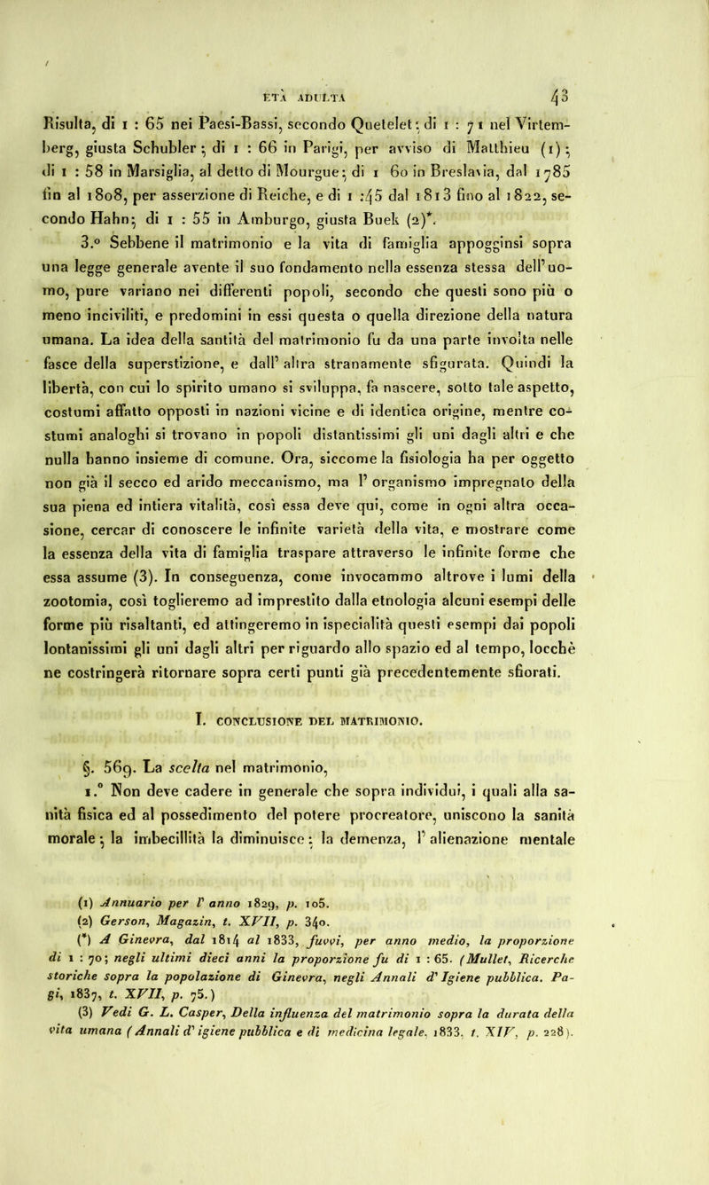 Risulta, di 1 : 65 nei Paesi-Bassi, secondo Queteletidi 1:71 nel Virtem- berg, giusta Schubler } di 1 : 66 in Parigi, per avviso di Matthieu (i)* di 1 : 58 in Marsiglia, al detto di Mourgue * di 1 60 in Breslavia, dal 1 ^85 fio al 1808, per asserzione di Reiche, e di 1 :Zj5 dal 1813 fino al 5822, se- condo Hahn} di i : 55 in Amburgo, giusta Buek (2)*. 3.° Sebbene il matrimonio e la vita di famiglia appogginsi sopra una legge generale avente il suo fondamento nella essenza stessa delf uo- mo, pure variano nei differenti popoli, secondo che questi sono più o meno inciviliti, e predomini in essi questa o quella direzione della natura umana. La idea della santità del matrimonio fu da una parte involta nelle fasce della superstizione, e dall’ altra stranamente sfigurata. Quindi la libertà, con cui lo spirito umano si sviluppa, fa nascere, sotto tale aspetto, costumi affatto opposti in nazioni vicine e di identica origine, mentre co- stumi analoghi si trovano in popoli distantissimi gli uni dagli altri e che nulla hanno insieme di comune. Ora, siccome la fisiologia ha per oggetto non già il secco ed arido meccanismo, ma 1’ organismo impregnalo della sua piena ed intiera vitalità, così essa deve qui, come in ogni altra occa- sione, cercar di conoscere le infinite varietà della vita, e mostrare come la essenza della vita di famiglia traspare attraverso le infinite forme che essa assume (3). In conseguenza, come invocammo altrove i lumi della zootomia, così toglieremo ad imprestito dalla etnologia alcuni esempi delle forme più risaltanti, ed attingeremo in ispecinlità questi esempi dai popoli lontanissimi gli uni dagli altri per riguardo allo spazio ed al tempo, Iocchè ne costringerà ritornare sopra certi punti già precedentemente sfiorati. I. CONCLUSIONE DEL MATRIMONIO. §. 56q. La scelta nel matrimonio, i.° Non deve cadere in generale che sopra individui, i quali alla sa- nità fisica ed al possedimento del potere procreatore, uniscono la sanità morale } la imbecillità la diminuisce : la demenza, fi alienazione mentale (1) Annuario per V anno 1829, p. io5. (2) Gerson, Magazin, t. XVII, p. 34o. (*) A Ginevra, dal 1814 <*l i833, fuvvi, per anno medio, la proporzione di 1 : 70; negli ultimi dieci anni la proporzione fu di 1 : 65. (Mullet, Ricerche storiche sopra la popolazione di Ginevra, negli Annali di' Igiene pubblica. Pa- giy i83^, t. XVII, p. 75.) (3) Vedi G. L. Casper, Della influenza del matrimonio sopra la durata della vita umana ( Annali d'' igiene pubblica e di medicina legale, 1833, t. XIV, p. 228).