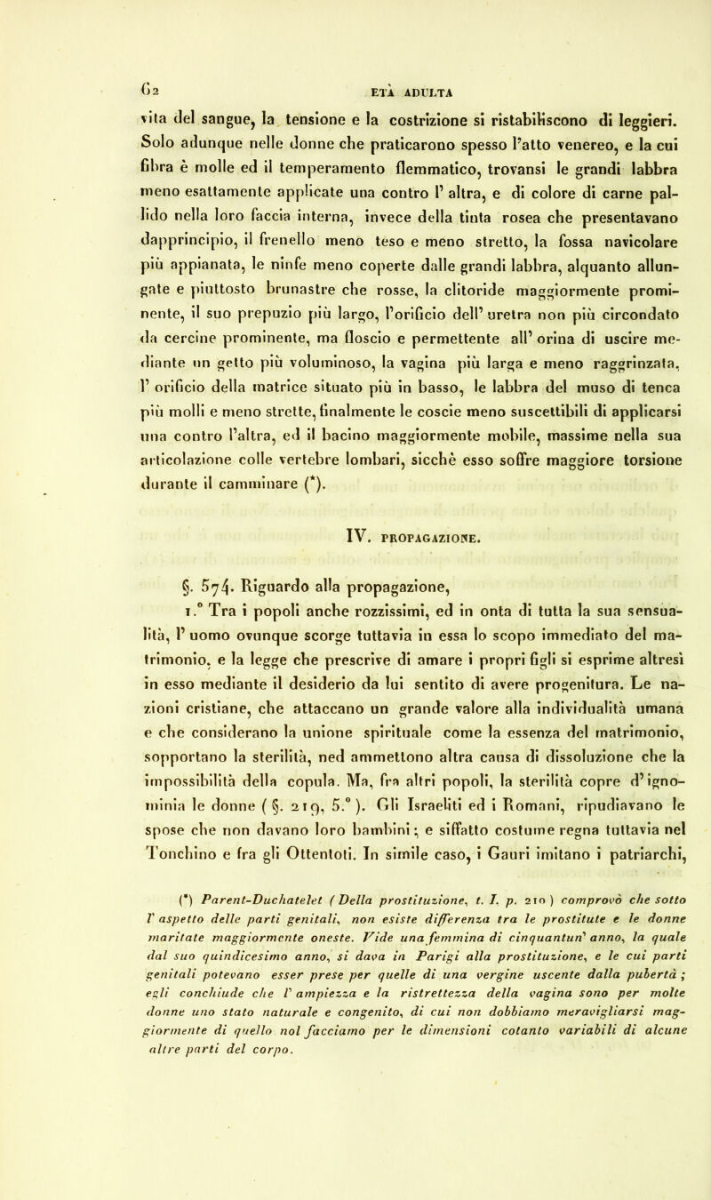 vita del sangue, la tensione e la costrizione si ristabiliscono di leggieri. Solo adunque nelle donne che praticarono spesso l’atto venereo, e la cui fibra è molle ed il temperamento flemmatico, trovansi le grandi labbra meno esattamente applicate una contro 1’ altra, e di colore di carne pal- lido nella loro faccia interna, invece della tinta rosea che presentavano dapprincipio, il frenello meno teso e meno stretto, la fossa navicolare più appianata, le ninfe meno coperte dalle grandi labbra, alquanto allun- gate e piuttosto brunastre che rosse, la clitoride maggiormente promi- nente, il suo prepuzio più largo, l’orificio dell’ uretra non più circondato da cercine prominente, ma floscio e permettente all’ orina di uscire me- diante un getto più voluminoso, la vagina più larga e meno raggrinzata, 1’ orificio della matrice situato più in basso, le labbra del muso di tenca più molli e meno strette, finalmente le coscie meno suscettibili di applicarsi una contro l’altra, ed il bacino maggiormente mobile, massime nella sua articolazione colle vertebre lombari, sicché esso soffre maggiore torsione durante il camminare (*). IV. TROPAGAZIOWE. §. ^74* Riguardo alla propagazione, i.° Tra i popoli anche rozzissimi, ed in onta di tutta la sua sensua- lità, 1’ uomo ovunque scorge tuttavia in essa io scopo immediato del ma- trimonio, e la legge che prescrive di amare i propri figli si esprime altresì in esso mediante il desiderio da lui sentito di avere progenitura. Le na- zioni cristiane, che attaccano un grande valore alla individualità umana e che considerano la unione spirituale come la essenza del matrimonio, sopportano la sterilità, ned ammettono altra causa di dissoluzione che la impossibilità della copula. Ma, fra altri popoli, la sterilità copre d’igno- minia le donne ( §. 219, 5.°). Gli Israeliti ed i Romani, ripudiavano le spose che non davano loro bambini; e siffatto costume regna tuttavia nel l onchino e fra gli Ottentoti. In simile caso, i Gauri imitano i patriarchi, (*) Parent-Duchatelet ( Della prostituzione, t. I. p. 210 ) comprovò che sotto V aspetto delle parti genitali, non esiste differenza tra le prostitute e le donne maritate maggiormente oneste. Vide una femmina di cinquantun1 anno, la quale dal suo quindicesimo anno, si dava in Parigi alla prostituzione, e le cui parti genitali potevano esser prese per quelle di una vergine uscente dalla pubertà ; egli conchiude che V ampiezza e la ristrettezza della vagina sono per molte donne uno stato naturale e congenito, di cui non dobbiamo meravigliarsi mag- giormente di quello noi facciamo per le dimensioni cotanto variabili di alcune altre parti del corpo.