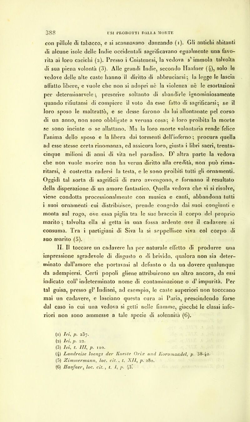 con pillole rii tabacco, e si scannavano danzando (i). Gli antichi abitanti di alcune isole delle Indie occidentali sagriGcavano egualmente una favo- rita ai loro cacichi (2). Presso i Cnistenesi, la vedova s’immola talvolta di sua piena volontà (3). Alle grandi Indie, secondo Haafner (4), solo le vedove delle alte caste barino il diritto di abbruciarsi ^ la legge le lascia affatto libere, e vuole che non si adopri nè la violenza nè le esortazioni per determinarvele prescrive soltanto di sbandirle ignominiosamente quando riGutansi di compiere il voto da esse fatto di sagriGcarsi} se il loro sposo le maltrattò, e se desse furono da lui allontanate pel corso di un anno, non sono obbligate a veruna cosa*, è loro proibita la morte se sono incinte o se allattano. Ma la loro morte volontaria rende felice l’anima dello sposo e la libera dai tormenti delfinferno * procura quella ad esse stesse certa rinomanza, ed assicura loro, giusta i libri sacri, trenta- cinque milioni di anni di vita nel paradiso. D’ altra parte la vedova che non vuole morire non ha verun diritto alla eredità, non può rima- ritarsi, è costretta radersi la testa, e le sono proibiti tutti gli ornamenti. Oggidì tal sorta di sagriGcii di raro avvengono, e formano il resultato della disperazione di un amore fantastico. Quella vedova che vi si risolve, viene condotta processionalmente con musica e canti, abbandona tutti i suoi ornamenti cui distribuisce, prende congedo dai suoi congiunti e monta sul rogo, ove essa piglia tra le sue braccia il corpo del proprio marito ^ talvolta ella si getta in una fossa ardente ove il cadavere si consuma. Tra i partigiani di Siva la si seppellisce viva col corpo di suo marito (5). IL II toccare un cadavere ha per naturale effetto di produrre una impressione sgradevole di disgusto o di brivido, qualora non sia deter- minato dall’amore che portavasi al defunto o da un dovere qualunque da adempiersi. Certi popoli gliene attribuirono un altro ancora, da essi indicato coll’ indeterminato nome di contaminazione o d’impurità. Per tal guisa, presso gP Indiani, ad esempio, le caste superiori non tocccano mai un cadavere, e lasciano questa cura ai Paria, prescindendo forse dal caso in cui una vedova si getti nelle Gamme, giacché le classi infe- riori non sono ammesse a tale specie di solennità (6). (1) Ivi, p. 237. (2) Ivi, p. 2 2. (3) Ivi, t. Ili, p. 110. (4) Landreise loengs der Kueste Orix und Iloromandel, p. 38-41 2 3 4 5 6' (5) Zimmermann, loc. cit. , /, XII, p. 280. (6) Haafner, loc. cit. , t. I, p. 43.