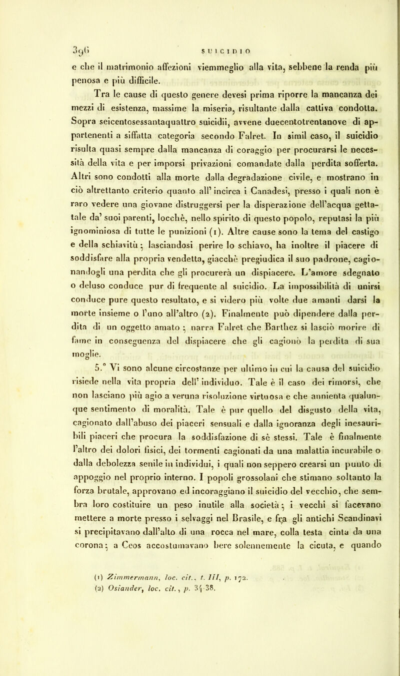 e che il matrimonio affezioni viemmeglio alla vita, sebbene la renda più penosa e più difficile. Tra le cause di questo genere devesi prima riporre la mancanza dei mezzi di esistenza, massime la miseria, risultante dalla cattiva condotta. Sopra seicentosessantaquattro suicido, avvene duecentotrentanove di ap- partenenti a siffatta categoria secondo Falret. In sirail caso, il suicidio risulta quasi sempre dalla mancanza di coraggio per procurarsi le neces- sità della vita e per imporsi privazioni comandate dalla perdita sofferta. Altri sono condotti alla morte dalla degradazione civile, e mostrano in ciò altrettanto criterio quanto all’ incirca i Canadesi, presso i quali non è raro vedere una giovane distruggersi per la disperazione dell’acqua getta- tale da’ suoi parenti, locchè, nello spirito di questo popolo, reputasi la più ignominiosa di tutte le punizioni (i). Altre cause sono la tema del castigo e della schiavitù • lasciandosi perire Io schiavo, ha inoltre il piacere di soddisfare alla propria vendetta, giacche pregiudica il suo padrone, cagio- nandogli una perdita che gli procurerà un dispiacere. L’amore sdegnato o deluso conduce pur di frequente al suicidio. La impossibilità di unirsi conduce pure questo resultato, e si videro più volte due amanti darsi la morte insieme o l’uno all’altro (2). Finalmente può dipendere dalla per- dita di un oggetto amato • narra Falret che Barthez si lasciò morire di fame in conseguenza del dispiacere che gli cagionò la perdita di sua moglie. 5.° Vi sono alcune circostanze per ultimo in cui la causa del suicidio risiede nella vita propria dell’ individuo. Tale è il caso dei rimorsi, che non lasciano più agio a veruna risoluzione virtuosa e che annienta qualun- que sentimento di moralità. Tale è pur quello del disgusto della vita, cagionato dall’abuso dei piaceri sensuali e dalla ignoranza degli inesauri- bili piaceri che procura la soddisfazione di sè stessi. Tale è finalmente l’altro dei dolori fisici, dei tormenti cagionati da una malattia incurabile o dalla debolezza senile in individui, i quali non seppero crearsi un punto di appoggio nel proprio interno. I popoli grossolani che stimano soltanto la forza brutale, approvano ed incoraggiano il suicidio del vecchio, che sem- bra loro costituire un peso inutile alla società • i vecchi si facevano mettere a morte presso i selvaggi nel Brasile, e fi;a gli antichi Scandinavi si precipitavano dall’alto di una rocca nel mare, colla testa cinta da una corona* a Ceos accostumavano bere solennemente la cicuta, e quando (1) Zimmermann, /oc. c/7., t. Ili, p. 172.