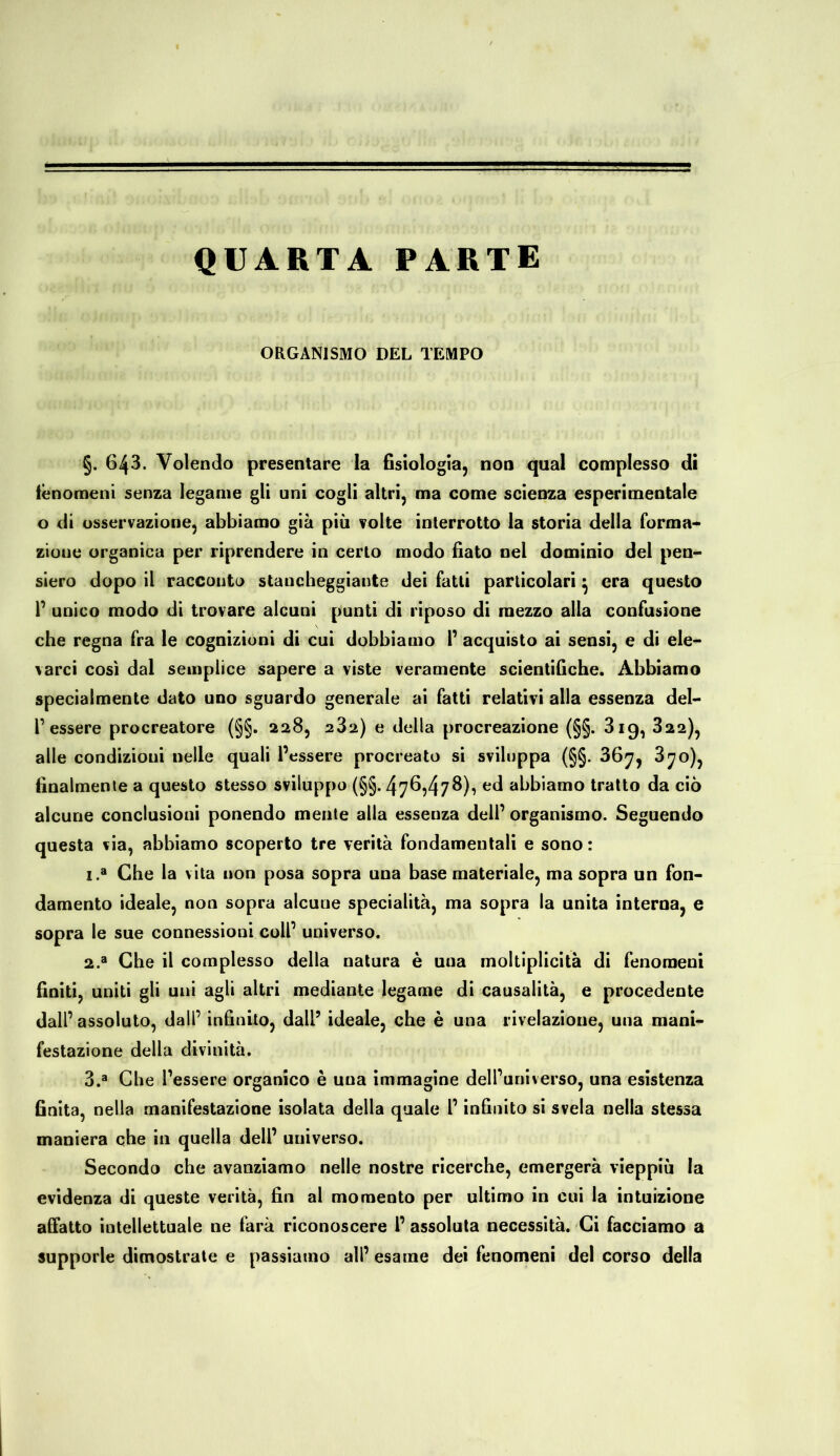 QUARTA PARTE ORGANISMO DEL TEMPO §. 643. Volendo presentare la fisiologia, non qual complesso di fenomeni senza legame gli uni cogli altri, ma come scienza esperimentale o di osservazione, abbiamo già più volte interrotto la storia della forma- zione organica per riprendere in certo modo fiato nel dominio del pen- siero dopo il racconto stancheggiante dei fatti particolari} era questo 1’ unico modo di trovare alcuni punti di riposo di mezzo alla confusione che regna fra le cognizioni di cui dobbiamo 1’ acquisto ai sensi, e di ele- varci così dal semplice sapere a viste veramente scientifiche. Abbiamo specialmente dato uno sguardo generale ai fatti relativi alla essenza del- l’ essere procreatore (§§. 228, 282) e della procreazione (§§. 819, 322), alle condizioui nelle quali l’essere procreato si sviluppa (§§. 367, 870), finalmente a questo stesso sviluppo (§§. 476,478), ed abbiamo tratto da ciò alcune conclusioni ponendo mente alla essenza deli’ organismo. Seguendo questa via, abbiamo scoperto tre verità fondamentali e sono: 1. a Che la vita non posa sopra una base materiale, ma sopra un fon- damento ideale, non sopra alcune specialità, ma sopra la unita interna, e sopra le sue connessioni coll’ universo. 2. a Che il complesso della natura è una moltiplicità di fenomeni finiti, uniti gli uni agli altri mediante legame di causalità, e procedente dall’ assoluto, dall’ infinito, dall’ ideale, che è una rivelazione, una mani- festazione della divinità. 3. a Che l’essere organico è una immagine dell’universo, una esistenza finita, nella manifestazione isolata della quale l’infinito si svela nella stessa maniera che in quella dell’ universo. Secondo che avanziamo nelle nostre ricerche, emergerà vieppiù la evidenza di queste verità, fin al momento per ultimo in cui la intuizione affatto intellettuale ne farà riconoscere l’ assoluta necessità. Ci facciamo a supporle dimostrate e passiamo all’ esame dei fenomeni del corso della