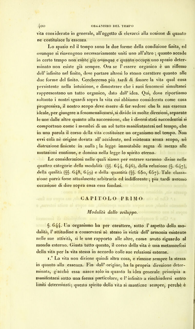 vita considerato in generale, all’oggetto di elevarci alia nozione di quanto ne costituisce la essenza. Lo spazio ed il tempo sono le due forme della condizione finita, ed ovunque si rinvengono necessariamente uniti uno all’altro ; quanto accade in certo tempo non esiste già ovunque e quanto occupa uno spazio deter- minato non esiste già sempre. Ora se 1’ essere organico è un riflesso dell’ infinito nel finito, deve portare altresì lo stesso carattere quanto alle due forme del finito. Cercheremo più tardi di fissare la vita qual cosa persistente nella intuizione, e dimostrare che i suoi fenomeni simultanei rappresentano un tutto organico, dato dall’ idea. Qui, dove riportiamo soltanto i nostri sguardi sopra la vita cui abbiamo considerata come cosa progressiva, il nostro scopo deve essere di far vedere che la sua essenza ideale, per giungere a fenomenalizzarsi, si divide in molte direzioni, separate le une dalle altre quanto alla successione, che i diversi stati succedentisi si comportano come i membri di un sol tutto manifestantesi nel tempo, che in una parola il corso della vita costituisce un organismo nel tempo. Nou evvi colà nè origine dovuta all’ accidente, ned esistenza senza scopo, nè distruzione finiente in nulla } la legge immutabile regna di mezzo alle mutazioni continue, e domina nella legge lo spirito eterno. Le considerazioni nelle quali siamo per entrare saranno divise nelle quattro categorie della modalità (§§. 644} 646)? della relazione (§. 647)} della qualità (§§. 648, 649) e della quantità (§§. 65o, 65^). Tale cassa- zione parrà forse attualmente arbitraria ed indifferente} più tardi avremo occasione di dire sopra cosa essa fondasi. CAPITOLO PRIMO Modalità dello sviluppo. §. 644* Un organismo ba per carattere, sotto l’aspetto della mo- dalità, 1’ attitudine a conservarsi sè stesso in virtù dell’ armonia esistente nell e sue attività, sì le une rapporto alle altre, come avuto riguardo al mondo esterno. Giusta tutto questo, il corso della vita è una metamorfosi della vita per la vita stessa in accordo colle sue relazioni esterne. i.° La vita non diviene quindi altra cosa, e rimane sempre la stessa in quanto alla essenza. Fin dall’ origine, ba la propria direzione deter- minata, giacché essa nasce solo in quanto la idea generale principia a manifestarsi sotto una forma particolare, e 1’ infinito a rinchiudersi entro limiti determinali^ questo spirito della vita si mantiene sempre, perchè è