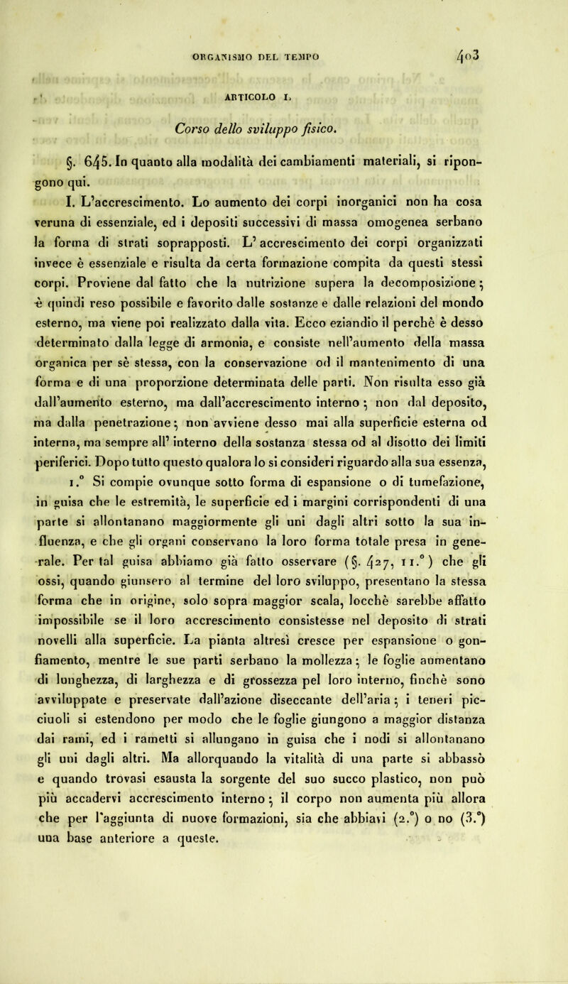 (. ' ARTICOLO I> Corso dello sviluppo fisico. §. 645. In quanto alla modalità dei cambiamenti materiali, si ripon- gono qui. I. L’accrescimento. Lo aumento dei corpi inorganici non ha cosa veruna di essenziale, ed i depositi successivi di massa omogenea serbano la forma di strati soprapposti. L’accrescimento dei corpi organizzati invece è essenziale e risulta da certa formazione compita da questi stessi corpi. Proviene dal fatto che la nutrizione supera la decomposizione} ^ quindi reso possibile e favorito dalle sostanze e dalle relazioni del mondo esterno, ma viene poi realizzato dalla vita. Ecco eziandio il perchè è desso determinato dalla legge di armonia, e consiste nell’aumento della massa organica per sè stessa, con la conservazione od il mantenimento di una forma e di una proporzione determinata delle parti. Non risulta esso già dall’aumento esterno, ma dall’accrescimento interno } non dal deposito, ma dalla penetrazione} non avviene desso mai alla superficie esterna od interna, ma sempre all’ interno della sostanza stessa od al disotto dei limiti periferici. Dopo tutto questo qualora lo si consideri riguardo alla sua essenza, i.° Si compie ovunque sotto forma di espansione o di tumefazione, in guisa che le estremità, le superficie ed i margini corrispondenti di una parte si allontanano maggiormente gli uni dagli altri sotto la sua in- fluenza, e che gli organi conservano la loro forma totale presa in gene- rale. Per tal guisa abbiamo già fatto osservare (§. 427^ II-°) che gli ossi, quando giunsero al termine del loro sviluppo, presentano la stessa forma che in origine, solo sopra maggior scala, locchè sarebbe affatto impossibile se il loro accrescimento consistesse nel deposito di strati novelli alla superficie. La pianta altresì cresce per espansione o gon- fiamento, mentre le sue parti serbano la mollezza • le foglie aumentano di lunghezza, di larghezza e di grossezza pel loro interno, finché sono avviluppate e preservate dall’azione diseccante dell’aria } i teneri pic- ciuoli si estendono per modo che le foglie giungono a maggior distanza dai rami, ed i rametti si allungano in guisa che i nodi si allontanano gli uni dagli altri. Ma allorquando la vitalità di una parte si abbassò e quando trovasi esausta la sorgente del suo succo plastico, non può più accadervi accrescimento interno} il corpo non aumenta più allora che per raggiunta di nuove formazioni, sia che abbiavi (2.0) o no (3.°) una base anteriore a queste.