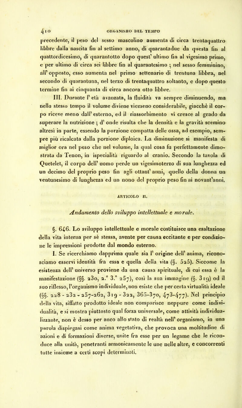 precedente, il peso del sesso mascolino aumenta di circa trentaquatlro libbre dalla nascita fin al settimo anno, di quarantadue da questa fin al quattordicesimo, di quarantotto dopo quest’ ultimo fin al vigesimo primo, e per ultimo di circa sei libbre fin al quaraotesimo -, nel sesso femminino, all’opposto, esso aumenta nel primo settenario di trentuna libbra, nel secondo di quarantuna, nel terzo di trentaquatlro soltanto, e dopo questo termine fin ai cinquanta di circa ancora otto libbre, III. Durante 1’ età avanzata, la fluidità va sempre diminuendo, ma nello stesso tempo il volume diviene viemeno considerabile, giacché il cor- po riceve meno dall’ esterno, ed il riassorbimento vi cresce al grado da superare la nutrizione \ d’ onde risulta che la densità e la gravità scemino altresì in parte, essendo la porzione compatta delle ossa, ad esempio, sem- pre più ricalcata dalla porzione diploica. La diminuzione si manifesta di miglior ora nel peso che nel volume, la qual cosa fu perfettamente dimo- strata da Tenon, in ispecialità riguardo al cranio. Secondo la tavola di Quetelet, il corpo dell’ uomo perde un vigesimoterzo di sua lunghezza ed un decimo del proprio peso fin agli ottani’ anni, quello della donna un ventunesimo di lunghezza ed un nono del proprio peso fin ai novant’anni, articolo IL Andamento dello sviluppo intellettuale e morale. §, 646. Lo sviluppo intellettuale e morale costituisce una esaltazione della vita interna per sé stessa, avente per causa eccitante e per condizio- ne le impressioni prodotte dal mondo esterno. I. Se ricerchiamo dapprima quale sia P origine dell’ anima, ricono- sciamo esservi identità fra essa e quella della vita (§. 5a5). Siccome la esistenza dell’ universo proviene da una causa spirituale, di cui essa è la manifestazione (§§. 280, 2.0 3.° 267), così la sua immagine (§. 3 19) od il suo riflesso, l’organismo individuale, non esiste che per certa virtualità ideale (§§. 228-232 - 287-262, 3 19 - 32 2, 360-370, 473-477)* Nel principio della vita, siffatto prodotto ideale non comparisce neppure come indivi- dualità, e si mostra piuttosto qual forza universale, come attività individua- lizzante, non è desso per anco allo stato di realtà nell’organismo, in una parola dispiegasi come anima vegetativa, che provoca una moltitudine di azioni e di formazioni diverse, unite fra esse per un legame che le ricon- duce alla unità, penetranti armonicamente le une nelle altre, e concorrenti tutte insieme a certi scopi determinati.