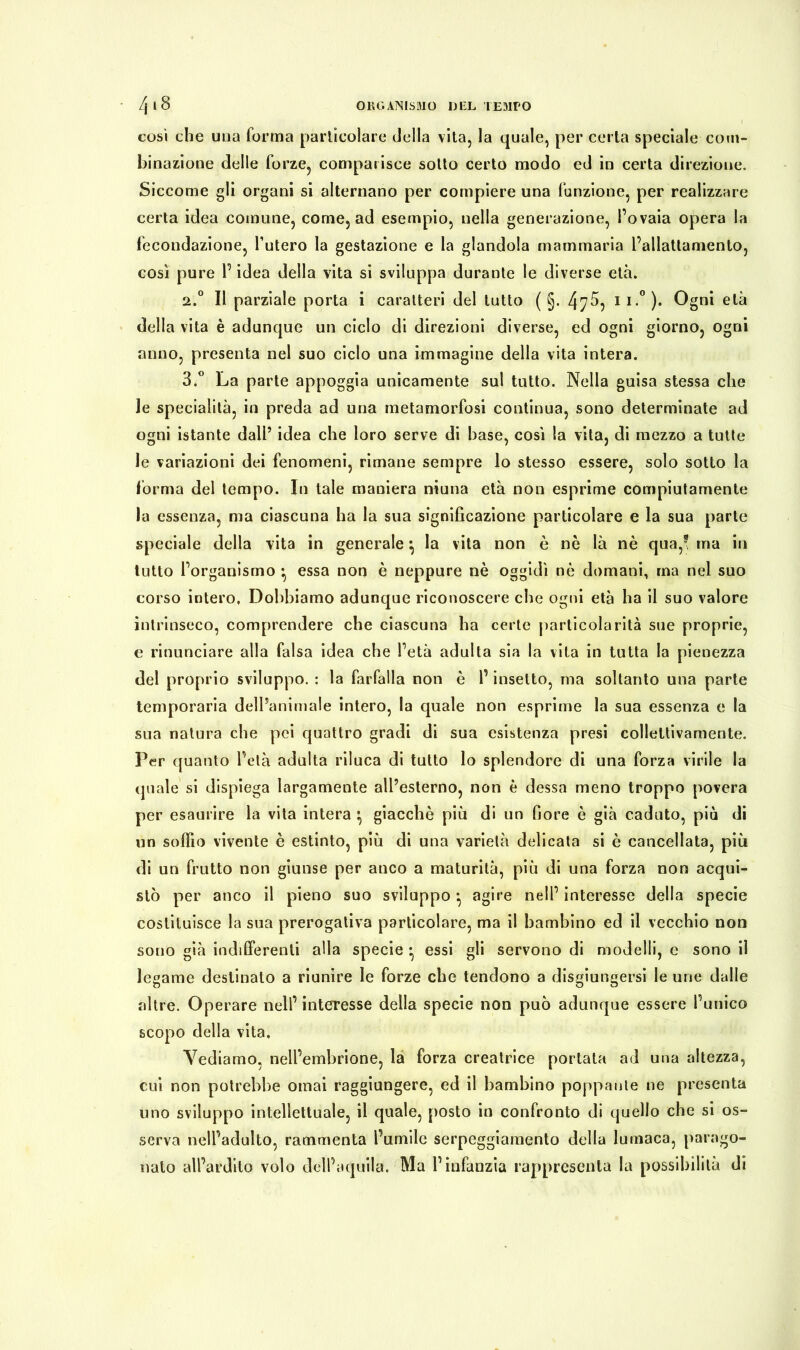 così che una forma particolare della vita, la quale, per certa speciale com- binazione delle forze, comparisce sotto certo modo ed in certa direzione. Siccome gli organi si alternano per compiere una funzione, per realizzare certa idea comune, come, ad esempio, nella generazione, l’ovaia opera la fecondazione, l’utero la gestazione e la glandola mammaria l’allattamento, così pure l’idea della vita si sviluppa duraute le diverse età. 2. ° Il parziale porta i caratteri del tutto ( §. 47^, II-° )• Ogni età della vita è adunque un ciclo di direzioni diverse, ed ogni giorno, ogni anno, presenta nel suo ciclo una immagine della vita intera. 3. ° La parte appoggia unicamente sul tutto. Nella guisa stessa che le specialità, in preda ad una metamorfosi continua, sono determinate ad ogni istante dall’ idea che loro serve di base, così la vita, di mezzo a tutte le variazioni dei fenomeni, rimane sempre lo stesso essere, solo sotto la forma del tempo. In tale maniera niuna età non esprime compiutamente la essenza, ma ciascuna ha la sua significazione particolare e la sua parte speciale della vita in generale} la vita non è nè là nè qua,! ma in tutto l’organismo • essa non è neppure nè oggidì nè domani, ma nel suo corso intero, Dobbiamo adunque riconoscere che ogni età ha il suo valore intrinseco, comprendere che ciascuna ha certe particolarità sue proprie, e rinunciare alla falsa idea che l’età adulta sia la vita in tutta la pienezza del proprio sviluppo. : la farfalla non è l’insetto, ma soltanto una parte temporaria dell’animale intero, la quale non esprime la sua essenza e la sua natura che pei quattro gradi di sua esistenza presi collettivamente. Per quanto l’età adulta riluca di tutto lo splendore di una forza virile la quale si dispiega largamente all’esterno, non è dessa meno troppo povera per esaurire la vita intera *, giacché più di un fiore è già caduto, più di un soffio vivente è estinto, più di una varietà delicata si è cancellata, più di un frutto non giunse per anco a maturità, più di una forza non acqui- stò per anco il pieno suo sviluppo * agire nell’ interesse della specie costituisce la sua prerogativa particolare, ma il bambino ed il vecchio non sono già indifferenti alla specie • essi gli servono di modelli, c sono il legame destinato a riunire le forze che tendono a disgiungersi le urie dalle altre. Operare nell’interesse della specie non può adunque essere l’unico scopo della vita. Vediamo, nell’embrione, la forza creatrice portata ad una altezza, cui non potrebbe ornai raggiungere, ed il bambino poppante ne presenta uno sviluppo intellettuale, il quale, posto in confronto di quello che si os- serva nell’adulto, rammenta l’umile serpeggiamento della lumaca, parago- nato all’ardito volo dell’aquila. Ma l’infanzia rappresenta la possibilità di