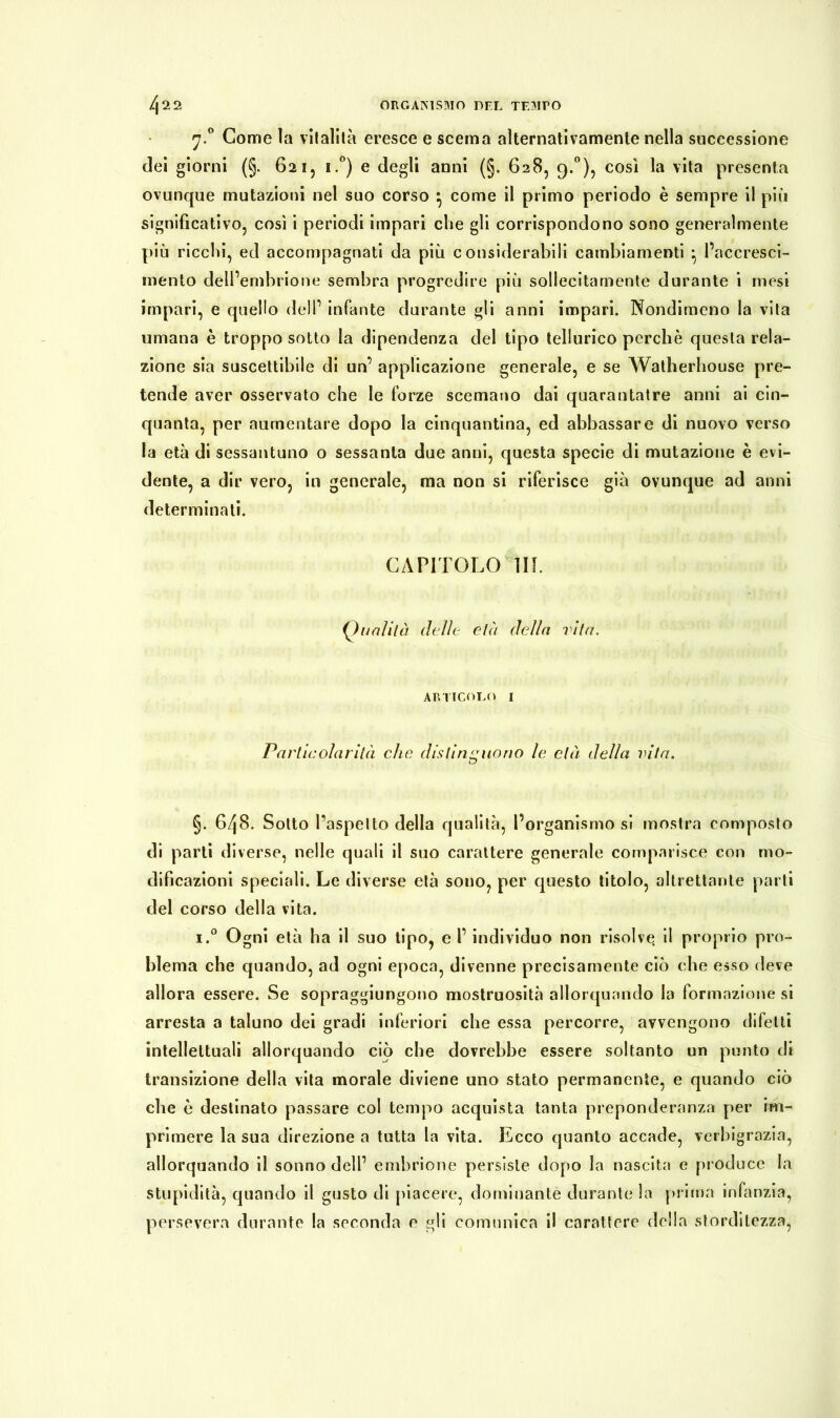 j.° Come la vitalità eresce e scema alternativamente nella successione dei giorni (§. 621, i.°) e degli anni (§. 628, 9.°), così la vita presenta ovunque mutazioni nel suo corso } come il primo periodo è sempre il più significativo, così i periodi impari che gli corrispondono sono generalmente più ricchi, ed accompagnati da più considerabili cambiamenti • l’accresci- mento dell’embrione sembra progredire più sollecitamente durante i mesi impari, e quello dell’ infante durante gli anni impari. Nondimeno la vita umana è troppo sotto la dipendenza del tipo tellurico perchè questa rela- zione sia suscettibile di un’ applicazione generale, e se Watherhouse pre- tende aver osservato che le forze scemano dai quarantatre anni ai cin- quanta, per aumentare dopo la cinquantina, ed abbassare di nuovo verso la età di sessantuno o sessanta due anni, questa specie di mutazione è evi- dente, a dir vero, in generale, ma non si riferisce già ovunque ad anni determinati. CAPITOLO 111. (inalila delie età della vita. articolo 1 Particolarità che distinguono le età della vita. §. 648. Sotto l’aspetto della qualità, l’organismo si mostra composto di parti diverse, nelle quali il suo carattere generale comparisce con mo- dificazioni speciali. Le diverse età sono, per questo titolo, altrettante parti del corso della vita. i.° Ogni età ha il suo tipo, e l’individuo non risolve, il proprio pro- blema che quando, ad ogni epoca, divenne precisamente ciò che esso deve allora essere. Se sopraggiungono mostruosità allorquando la formazione si arresta a taluno dei gradi inferiori che essa percorre, avvengono difetti intellettuali allorquando ciò che dovrebbe essere soltanto un punto di transizione della vita morale diviene uno stato permanente, e quando ciò che è destinato passare col tempo acquista tanta preponderanza per im- primere la sua direzione a tutta la vita. Ecco quanto accade, verbigrazia, allorquando il sonno dell’ embrione persìste dopo la nascita e produce la stupidità, quando il gusto di piacere, dominante durante la prima infanzia, persevera durante la seconda e gli comunica il carattere della storditezza,