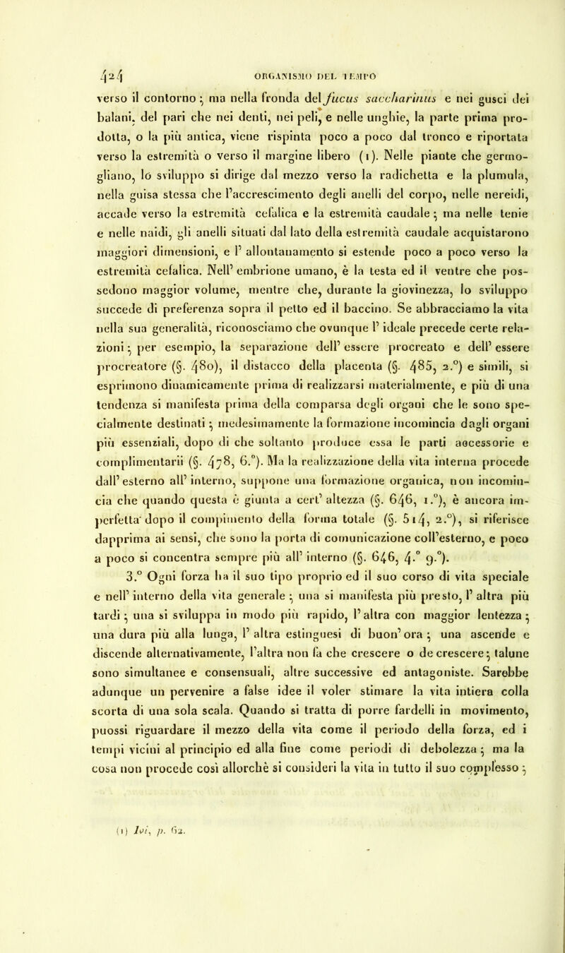 verso il contorno } ma nella fronda del fucus saccharinus e nei gusci dei balani, del pari che nei denti, nei peli, e nelle unghie, la parte prima pro- dotta, o la più antica, viene rispinta poco a poco dal tronco e riportata verso la estremità o verso il margine libero (i). Nelle piante che germo- gliano, lo sviluppo si dirige dal mezzo verso la radichetta e la plumula, nella guisa stessa che l’accrescimento degli anelli del corpo, nelle nereidi, accade verso la estremità cefalica e la estremità caudale • ma nelle tenie e nelle naidi, gli anelli situati dal Iato della estremità caudale acquistarono maggiori dimensioni, e 1’ allontanamento si estende poco a poco verso la estremità cefalica. Nell’ embrione umano, è la testa ed il ventre che pos- sedono maggior volume, mentre che, durante la giovinezza, lo sviluppo succede di preferenza sopra il petto ed il bacchio. Se abbracciamo la vita nella sua generalità, riconosciamo che ovunque l’ideale precede certe rela- zioni ^ per esempio, la separazione dell’ essere procreato e dell’ essere procreatore (§. 480), Ü distacco della placenta (§. l\85, 2.0) e simili, si esprimono dinamicamente prima di realizzarsi materialmente, e più di una tendenza si manifesta prima della comparsa degli organi che le sono spe- cialmente destinati : medesimamente la formazione incomincia da<di orfani 1 O o più essenziali, dopo di che soltanto produce essa le parti aocessorie e complimentarli (§. 478) b.°). Ma la realizzazione della vita interna procede dall’esterno all’interno, suppone una formazione organica, non incomin- cia che quando questa è giunta a cert’ altezza (§. 646, i.°), è ancora im- perfetta* dopo il compimento della forma totale (§. 5 14? 2.0), si riferisce dapprima ai sensi, che sono la porta di comunicazione coll’esterno, e poco a poco si concentra sempre più all’ interno (§. 646, /\.° g.°). 3.° Ogni forza ha il suo tipo proprio ed il suo corso di vita speciale e nell’ interno della vita generale * una si manifesta più presto, I’ altra più tardi} una si sviluppa in modo più rapido, l’altra con maggior lentezza* una dura più alla lunga, 1’altra estinguesi di buon’ora* una ascende e discende alternativamente, l’altra non fa che crescere o decrescere^ talune sono simultanee e consensuali, altre successive ed antagoniste. Sarebbe adunque un pervenire a false idee il voler stimare la vita intiera colla scorta di una sola scala. Quando si tratta di porre fardelli in movimento, puossi riguardare il mezzo della vita come il periodo della forza, ed i tempi vicini al principio ed alla fine come periodi di debolezza $ ma la cosa non procede così allorché si consideri la vita in tutto il suo complesso ^ (l) l0Ìy /). 62.