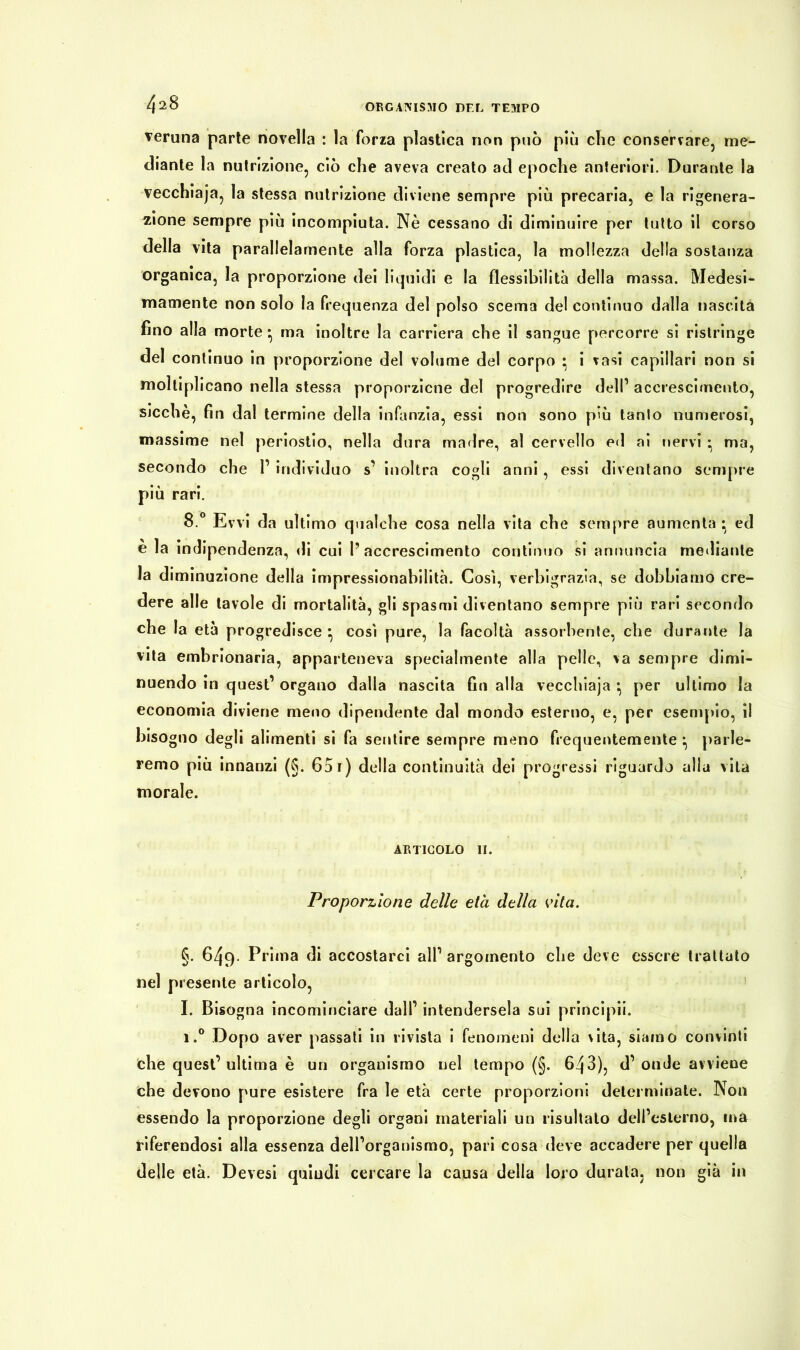 veruna parte novella : la forza plastica non può più che conservare, me- diante la nutrizione, ciò che aveva creato ad epoche anteriori. Durante la vecchiaja, la stessa nutrizione diviene sempre più precaria, e la rigenera- zione sempre più incompiuta. Nè cessano di diminuire per tutto il corso della vita parallelamente alla forza plastica, la mollezza della sostanza organica, la proporzione dei liquidi e la flessibilità della massa. Medesi- mamente non solo la frequenza del polso scema del continuo dalla nascita fino alla morte *, ma inoltre la carriera che il sangue percorre si ristringe del continuo in proporzione del volume del corpo • i vasi capillari non si moltiplicano nella stessa proporzicne del progredire dell1 accrescimento, sicché, fin dal termine della infanzia, essi non sono più tanto numerosi, massime nel periostio, nella dura madre, al cervello ed ai nervi * ma, secondo che l1 individuo s1 inoltra cogli anni , essi diventano sempre più rari. 8.° Evvi da ultimo qualche cosa nella vita che sempre aumenta • ed è la indipendenza, di cui l’accrescimento continuo si annuncia mediante la diminuzione della impressionabilità. Così, verbigrazia, se dobbiamo cre- dere alle tavole di mortalità, gli spasmi diventano sempre più rari secondo che la età progredisce * così pure, la facoltà assorbente, che durante la vita embrionaria, apparteneva specialmente alla pelle, va sempre dimi- nuendo in quest1 organo dalla nascita fin alla vecchiaja • per ultimo la economia diviene meno dipendente dal mondo esterno, e, per esempio, il bisogno degli alimenti si fa sentire sempre meno frequentemente parle- remo più innanzi (§. 651) della continuità dei progressi riguardo alla vita morale. ARTICOLO II. Proporzione delle età della vita. §. 649. Prima di accostarci all1 argomento che deve essere trattato nel presente articolo, I. Bisogna incominciare dall1 intendersela sui principii. i.° Dopo aver passati in rivista i fenomeni della vita, siamo convinti che quest’ultima è un organismo nel tempo (§. 643), d1 onde avviene che devono pure esistere fra le età certe proporzioni determinate. Non essendo la proporzione degli organi materiali un risultalo dell’esterno, ma riferendosi alla essenza dell’organismo, pari cosa deve accadere per quella delle età. Devesi quiudi cercare la causa della loro durata, non già in