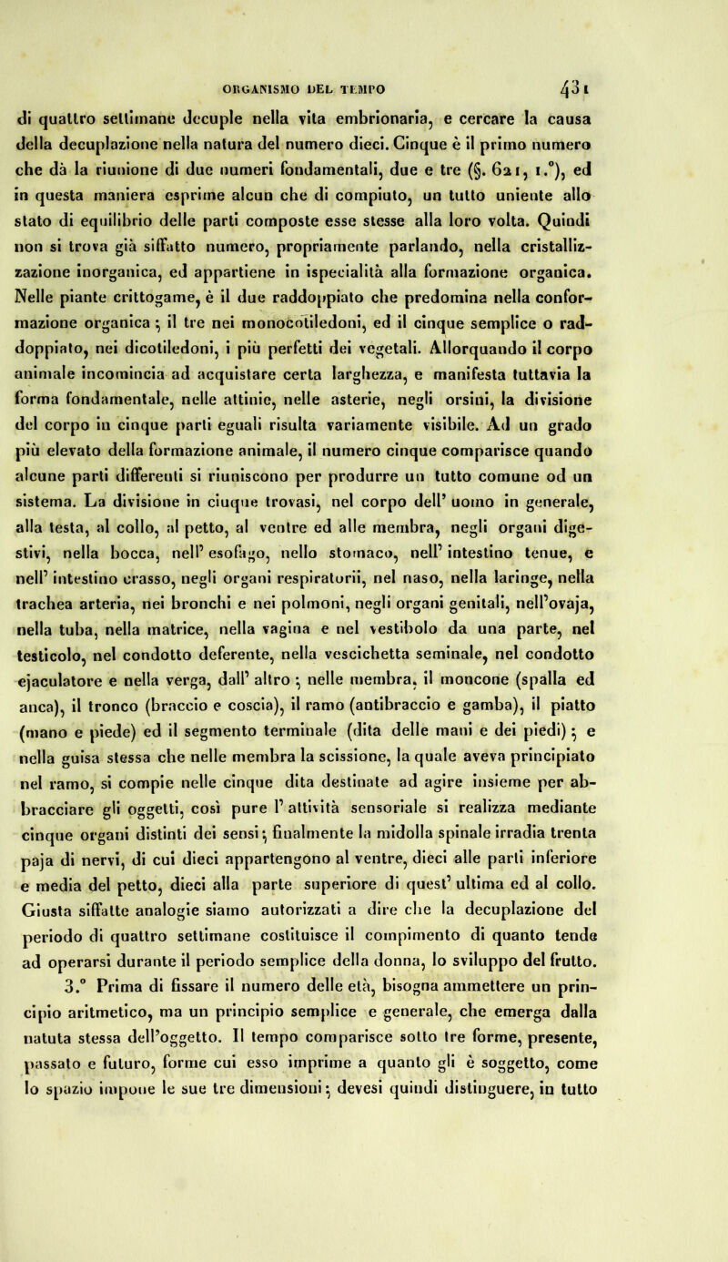 di quattro settimane decuple nella vita embrionaria, e cercare la causa della decuplazione nella natura del numero dieci. Cinque è il primo numero che dà la riunione di due numeri fondamentali, due e tre (§. 621, i.°), ed in questa maniera esprime alcun che di compiuto, un tutto uniente allo stato di equilibrio delle parti composte esse stesse alla loro volta. Quindi non si trova già siffatto numero, propriamente parlando, nella cristalliz- zazione inorganica, ed appartiene in ispecialità alla formazione organica. Nelle piante crittogame, è il due raddoppiato che predomina nella confor- mazione organica ^ il tre nei monocotiledoni, ed il cinque semplice o rad- doppiato, nei dicotiledoni, i più perfetti dei vegetali. Allorquando il corpo animale incomincia ad acquistare certa larghezza, e manifesta tuttavia la forma fondamentale, nelle attinie, nelle asterie, negli orsini, la divisione del corpo in cinque parli eguali risulta variamente visibile. Ad un grado più elevato della formazione animale, il numero cinque comparisce quando alcune parti differenti si riuniscono per produrre un tutto comune od un sistema. La divisione in ciuque trovasi, nel corpo dell’ uomo in generale, alla testa, ai collo, al petto, al ventre ed alle membra, negli organi dige- stivi, nella bocca, nell’ esofago, nello stomaco, nell’ intestino tenue, e nell’ intestino crasso, negli organi respiratimi, nel naso, nella laringe, nella trachea arteria, nei bronchi e nei polmoni, negli organi genitali, nell’ovaja, nella tuba, nella matrice, nella vagina e nel vestibolo da una parte, nel testicolo, nel condotto deferente, nella vescichetta seminale, nel condotto ejaculatore e nella verga, dall’ altro -, nelle membra, il moncone (spalla ed anca), il tronco (braccio e coscia), il ramo (antibraccio e gamba), il piatto (mano e piede) ed il segmento terminale (dita delle mani e dei piedi)} e nella guisa stessa che nelle membra la scissione, la quale aveva principiato nel ramo, si compie nelle cinque dita destinate ad agire insieme per ab- bracciare gli oggetti, così pure 1’ attività sensoriale si realizza mediante cinque organi distinti dei sensi*, finalmente la midolla spinale irradia trenta paja di nervi, di cui dieci appartengono al ventre, dieci alle parti inferiore e media del petto, dieci alla parte superiore di quest’ ultima ed al collo. Giusta siffatte analogie siamo autorizzati a dire che la decuplazione del periodo di quattro settimane costituisce il compimento di quanto tende ad operarsi durante il periodo semplice della donna, lo sviluppo del frutto. 3.° Prima di fissare il numero delle età, bisogna ammettere un prin- cipio aritmetico, ma un principio semplice e generale, che emerga dalla natuta stessa dell’oggetto. Il tempo comparisce sotto tre forme, presente, passato e futuro, forme cui esso imprime a quanto gli è soggetto, come lo spazio impone le sue tre dimensioni *, devesi quindi distinguere, in tutto