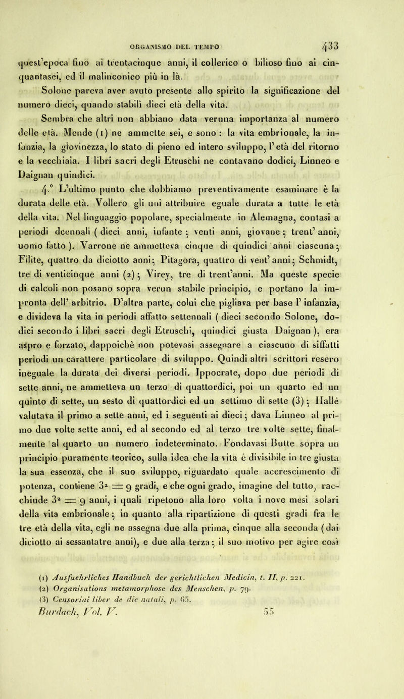 quest’epoca fino ai trentacinque anni, il collerico o bilioso fino ai cin- quantasei, ed il malinconico più in là. Solone pareva aver avuto presente allo spirito la significazione del numero dieci, quando stabilì dieci età della vita. Sembra che altri non abbiano data veruna importanza al numero delle età. Mende (i) ne ammette sei, e sono : la vita embrionale, la in- fanzia, la giovinezza, lo stato di pieno ed intero sviluppo, l’età del ritorno e la vecchiaia. I libri sacri degli Etruschi ne contavano dodici, Linneo e Dai gnau quindici. 4 ° L’ultimo punto che dobbiamo preventivamente esaminare è la durata delle età. Vollero gli uni attribuire eguale durata a tutte le età della vita. Nel linguaggio popolare, specialmente in Àiemagna, contasi a periodi dcennali ( dieci anni, infante * venti anni, giovane ^ trent’ anni, uomo fatto ). Varrone ne ammetteva cinque di quindici anni ciascuna^ Filite, quattro da diciotto anni* Pitagora, quattro di ventanni* Schmidt, tre di venticinque anni (2) • Virey, tre di trentanni. Ma queste specie di calcoli non posano sopra verun stabile principio, e portano la im- pronta dell’ arbitrio. D’altra parte, colui che pigliava per base 1’ infanzia, e divideva la vita in periodi affatto settennali ( dieci secondo Solone, do- dici secondo i libri sacri degli Etruschi, quindici giusta Daignan ), era aspro e forzato, dappoiché non potevasi assegnare a ciascuno di siffatti periodi un carattere particolare di sviluppo. Quindi altri scrittori resero ineguale la durata dei diversi periodi. Ippocrate, dopo due periodi dì sette anni, ne ammetteva un terzo di quattordici, poi un quarto ed un quinto di sette, un sesto di quattordici ed un settimo di sette (3) : Halle valutava il primo a sette anni, ed i seguenti ai dieci} dava Linneo al pri- mo due volte sette anni, ed al secondo ed al terzo tre volte sette, final- mente al quarto un numero indeterminato. Fondavasi Butte sopra un principio puramente teorico, sulla idea che la vita è divisibile in tre giusta la sua essenza, che il suo sviluppo, riguardato quale accrescimento di potenza, contiene 31 2 3 == 9 gradi, e che ogni grado, imagine del tutto, rac- chiude 3a 9 anni, i quali ripetono alla loro volta i nove mesi solari della vita embrionale} in quanto alla ripartizione di questi gradi fra le Ire età della vita, egli ne assegna due alla prima, cinque alla seconda (dai diciotto ai sessantatre anni), e due alla terza*, il suo motivo per agire così (1) Ausführliches Handbuch der gerichtlichen Medicin. t. //, p. (2) Organisations metarnorphose des Menschen, p. 79. (3) Censorini liber de die natali, />, f>5. 221 ä