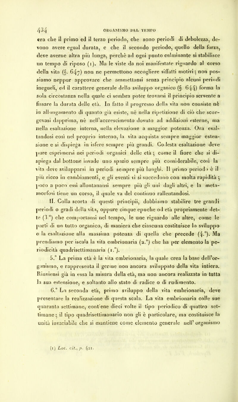 era che il primo ed il terzo periodo, che sono periodi di debolezza, de- vono avere egual durata, e che il secondo periodo, quello della forza, deve averne altra più lunga, perchè ad ogni punto culminante si stabilisce un tempo di riposo (i). Ma le viste da noi manifestate riguardo al corso della vita (§. 647) non ne permettono accogliere siffatti motivi :y non pos- siamo neppur approvare che ammettansi senza principio alcuni periodi inegueli, ed il carattere generale dello sviluppo organico (§. 644) forma la sola circostanza nella quale ci sembra poter trovarsi il principio servente a fissare la durata delle età. In fatto il progresso della vita non consiste nè in allen gamento di quanto già esiste, nè nella ripetizione di ciò che scor- gevasi dapprima, nè nell’accrescimento dovuto ad addizioni esterne, ma nella esaltazione interna, nella elevazione a maggior potenza. Ora esal- tandosi così nel proprio interno, la vita acquista sempre maggior esten- sione e si dispiega in isfere sempre più grandi. Codesta esaltazione deve pure esprimersi nei periodi organici delle età ^ come il fiore che si di- spiega dal bottone invade uno spazio sempre più considerabile, così la vita deve svilupparsi in periodi sempre più lunghi. Il primo periodo è il più ricco in cambiamenti, e gli eventi vi si succedono con molta rapidità } poco a poco essi allontanatisi sempre più gli uni dagli altri, e la meta- morfosi tiene un corso, il quale va del continuo rallentandosi. II. Colla scorta di questi principii, dobbiamo stabilire tre grandi periodi o gradi della vita, oppure cinque epoche od età propriamente det- te (3 °) che comportatisi nel tempo, le une riguardo alle altre, come le parti di un tutto organico, di maniera che ciascuna costituisce lo sviluppo o la esaltazione alla massima potenza di quella che precede (4-°)* Ma prendiamo per iscala la vita embrionaria (2.0) che ha per elemento la pe- riodicità quadrisettimanaria (i.°). 5.° La prima età è la vita embrionaria, la quale crea la base dell’or- ganismo, e rappresenta il germe non ancora sviluppato della vita intiera. Rioviensi già in essa la misura della età, ma non ancora realizzata in tutta la sua estensione, e soltanto allo stato di radice o di rudimento. 6.° La seconda età, primo sviluppo della vita embrionaria, deve presentare la realizzazione di questa scala. La vita embrionaria colle sue quaranta settimane, contane dieci volte il tipo periodico di quattro set- timane ^ il tipo quadrisettimanario non gli è particolare, ma costituisce la unità invariabile che si mantiene come elemento generale nell’ organismo