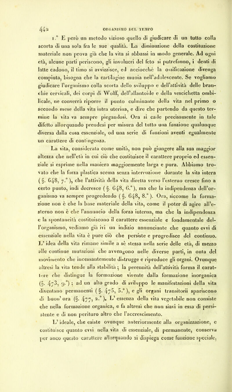 i.° E però un metodo vizioso quello di giudicare di un tutto colla scorta di una sola fra le sue qualità. La diminuzione della costituzione materiale non prova già che la vita si abbassi in modo generale. Ad ogni età, alcune parti periscono, gli involucri del feto si putrefanno, i denti di latte cadono, il timo si avvizzisce, ed acciocché la ossificazione divenga compiuta, bisogna che la cartilagine muoia nell’adolescente. Se vogliamo giudicare l’organismo colla scorta dello sviluppo e dell’attività delle bran- chie cervicali, dei corpi di Wolff, dell’allantoide e della vescichetta ombi- licale, ne converrà riporre il punto culminante della vita nel primo o secondo mese della vita intra uterina, e dire che partendo da questo ter- mine la vita va sempre piegandosi. Ora si cade precisamente in tale difetto allorquando prendesi per misura del tutto una funzione qualunque diversa dalla cosa essenziale, od una serie di funzioni aventi egualmente un carattere di contingenza. La vita, considerata come unità, non può giungere alla sua maggior altezza che nell’età in cui ciò che costituisce il carattere proprio ed essen- ziale si esprime nella maniera maggiormente larga e pura. Abbiamo tro- vato che la forza plastica scema senza interruzione durante la vita intera ( §. 648, 7.0 ), che l’attività della vita diretta verso l’esterno cresce fino a certo punto, indi decresce ( §. 648, 6.°), ma che la indipendenza dell’or- ganismo va sempre progredendo ( §. 648, 8.° ). Ora, siccome la forma- zione non è che la base materiale della vita, come il poter di agire all’e- sterno non è che l’annuncio della forza interna, ma che la indipendenza e la spontaneità costituiscono il carattere essenziale e fondamentale del- l’organismo, vediamo già ivi un indizio annunciatile che quanto evvi di essenziale nella vita è pure ciò che persiste e progredisce del continuo. L5 idea della vita rimane simile a sé stessa nella serie delle età, di mezzo alle continue mutazioni che avvengono nelle diverse parti, in onta del movimento che incessantemente distrugge e riproduce gli organi. Ovunque altresì la vita tende alla stabilità} la perennità dell’attività forma il carat- tere che distingue la formazione vivente dalla formazione inorganica (§. 4;3, y.°) : ad un alto grado di sviluppo le manifestazioni della vita diventano permanenti ( §. 47^? 5.°), e gli organi transitorii spariscono di buon’ora (§. 4 7 7 5 2-° )* L’essenza della vita vegetabile non consiste che nella formazione organica, e fa altresì che non siavi in essa di persi- stente e di non perituro altro che l’accrescimento. L’ideale, che esiste ovunque anteriormente alla organizzazione, e costituisce quanto evvi nella vita di essenziale, di permanente, conserva per anco questo carattere allorquando si dispiega come funzione speciale,