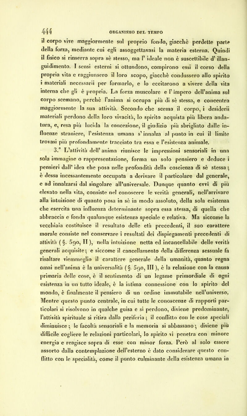 il corpo vive maggiormente sul proprio fondo, giacché perdette parte della forza, mediante cui egli assoggettavasi la materia esterna. Quindi il fìsico si rinserra sopra sé stesso, ma 1’ ideale non è suscettibile d’ illan- guidimento. I sensi esterni si ottundono, compirono essi il corso della propria vita e raggiunsero il loro scopo, giacché condussero allo spirito i materiali necessarii per formarlo, e lo eccitarono a vivere della vita interna che gli è propria. La forza muscolare e l’impero dell’anima sul corpo scemano, perchè l’anima si occupa più di sé stessa, e concentra maggiormente la sua attività. Secondo che scema il corpo, i desiderii materiali perdono della loro vivacità, Io spirito acquista più libera anda- tura, e, resa più lucida la concezione, il giudizio più sbrigliato dalle in- fluenze straniere, l’esistenza umana s’innalza al punto in cui il limite trovasi più profondamente tracciato tra essa e l’esistenza animale. 3.° L’attività dell’ anima riunisce le impressioni sensoriali in una sola immagine o rappresentazione, forma un solo pensiero e deduce i pensieri dall’ idea che posa nelle profondità della coscienza di sé stessa • è dessa incessantemente occupata a derivare il particolare dal generale, e ad innalzarsi dal singolare all’universale. Dunque quanto evvi di più elevato nella vita, consiste nel conoscere le verità generali, nell’arrivare alla intuizione di quanto posa in sé in modo assoluto, della sola esistenza che esercita una influenza determinante sopra essa stessa, di quella che abbraccia e fonda qualunque esistenza speciale e relativa. Ma siccome la vecchiaia costituisce il resultalo delle età precedenti, il suo carattere morale consiste nel conservare i resultati dei dispiegamenti precedenti di attività ( §. 690, II ), nella intuizione netta ed incancellabile delle verità generali acquisite* e siccome il cancellamento della differenza sessuale fa risaltare viemmeglio il carattere generale della umanità, quanto regna ornai nelfanima è la universalità ( §. £90, III ), è la relazione con la causa primaria delle cose, è il sentimento di un legame primordiale di ogni esistenza in un tutto ideale, è la intima connessione con lo spirito del mondo, è finalmente il pensiero di un ordine immutabile nell’universo. Mentre questo punto centrale, in cui tutte le conoscenze di rapporti par- ticolari si risolvono in qualche guisa e si perdono, diviene predominante, l’attività spirituale si ritira dalla periferia • il conflitto con le cose speciali diminuisce *, le facoltà sensoriali e la memoria si abbassano *, diviene più difficile cogliere le relazioni particolari, lo spirito vi penetra con minore energia e reagisce sopra di esse con minor forza. Però al solo essere assorto dalla contemplazione dell’esterno è dato considerare questo con- flitto con le specialità, come il punto culminante della esistenza umana in