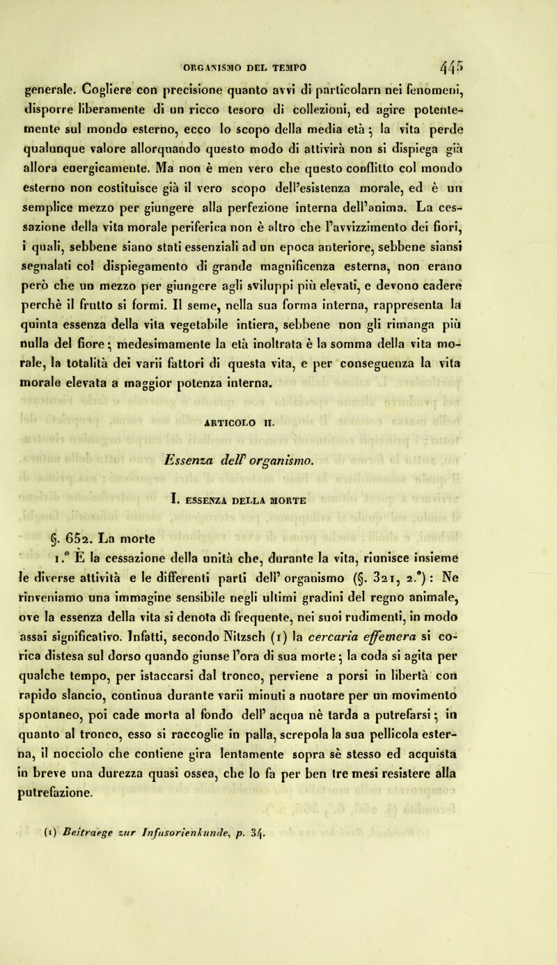 generale. Cogliere con precisione quanto avvi di parlicoiarn nei fenomeni, disporre liberamente di un ricco tesoro di collezioni, ed agire potente- mente sul mondo esterno, ecco lo scopo della media età •, la vita perde qualunque valore allorquando questo modo di attivirà non si dispiega già allora energicamente. Ma non è men vero che questo conflitto col mondo esterno non costituisce già il vero scopo dell’esistenza morale, ed è un semplice mezzo per giungere alla perfezione interna dell’anima. La ces- sazione della vita morale periferica non è altro che l’avvizzimento dei fiori, i quali, sebbene siano stati essenziali ad un epoca anteriore, sebbene siansi segnalati col dispiegamento di grande magnificenza esterna, non erano però che un mezzo per giungere agli sviluppi più elevati, e devono cadere perchè il frutto si formi. Il seme, nella sua forma interna, rappresenta la quinta essenza della vita vegetabile intiera, sebbene non gli rimanga più nulla del fiore • medesimamente la età inoltrata è la somma della vita mo- rale, la totalità dei varii fattori di questa vita, e per conseguenza la vita morale elevata a maggior potenza interna. ARTICOLO IL Essenza delP organismo. I. ESSENZA DELLA MORTE §. 652. La morte i.° E la cessazione della unità che, durante la vita, riunisce insieme le diverse attività e le differenti parti dell’organismo (§. 321, 2.0) : Ne rinveniamo una immagine sensibile negli ultimi gradini del regno animale, ove la essenza della vita si denota di frequente, nei suoi rudimenti, in modo assai significativo. Infatti, secondo Nitzsch (1) la cercaria effemera si co- rica distesa sul dorso quando giunse l’ora di sua morte \ la coda si agita per qualche tempo, per istaccarsi dal tronco, perviene a porsi in libertà con rapido slancio, continua durante varii minuti a nuotare per un movimento spontaneo, poi cade morta al fondo dell’ acqua nè tarda a putrefarsi • in quanto al tronco, esso si raccoglie in palla, screpola la sua pellicola ester- na, il nocciolo che contiene gira lentamente sopra sè stesso ed acquista in breve una durezza quasi ossea, che Io fa per ben tre mesi resistere alla putrefazione. (1) Bei traete zur Infusorienlunde^ p. 34.