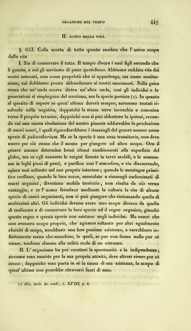 II. SCOPO DELLA VITA. §. 653. Colla scorta di tutto questo sembra che P unico scopo della vita I. Sia di conservare il tutto. Il tempo divora i suoi figli secondo che li genera, e noi gli serviamo di pane quotidiano. Abbiamo reddata vita dai nostri antenati, non come proprietà che ci appartenga, ma come sostitu- zione, cui dobbiamo presto abbandonare ai nostri successori. Nella guisa stessa che un5 onda scorre dietro un1 altra onda, così gli individui e le generazioni si sospingono del continuo, ma la specie persiste (i). In quanto al quesito di sapere se quest1 ultima durerà sempre, saremmo tentati ri- solverla colla negativa, dappoiché la stessa terra invecchia e cammina verso il proprio termine, dappoiché non si può abbattere la ipotesi, secon- do cui una nuova rivoluzione del nostro pianeta addurrebbe la produzione di nuovi esseri, i quali riguarderebbero i rimasugli del genere umano come specie di paloeotherium. Ma se la specie è una cosa transitoria, non deve essere per ciò stesso che il mezzo per giungere ad altro scopo. Ora il genere umano determina bensì alcuni cambiamenti alla superficie del globo, ma se egli converte le vergini foreste in terre arabili, o le marem- me iu laghi pieni di pesci, e purifica così 1’ atmosfera, e via discorrendo, agisce così soltanto nel suo proprio interesse} quando le montagne primi- tive crollano, quando le loro rocce, mescolate a rimasugli carbonizzati di esseri organici, diventano mobile terriccio, non risulta da ciò verun vantaggio, e se 1? uomo favorisce mediante la cultura la vita di alcune specie di esseri organizzati, non vi può giungere che rintuzzando quella di moltissimi altri. Gli individui devono avere uno scopo diverso da quello di realizzare e di conservare la loro specie od il regno organico, giacché questo regno e questa specie non esistono negli individui. Ma esseri che non avessero scopo proprio, che agissero soltanto per altri egualmente sforniti di scopo, avrebbero una ben pessima esistenza, e varrebbero in- finitamente meno che macchine, le quali, se pur non fanno nulla per sé stesse, tendono almeno alla utilità reale di un estraneo. II. L1 organismo ha per caratteri la spontaneità e la indipendenza • siccome esso sussiste per la sua propria attività, deve altresì vivere per sé stesso * dappoiché esso porta in sé la causa di sua esistenza, Io scopo di quest’ ultima non potrebbe ritrovarsi fuori di esso. (i) Diz. delle Sc. med., t. XV111, p. 6.