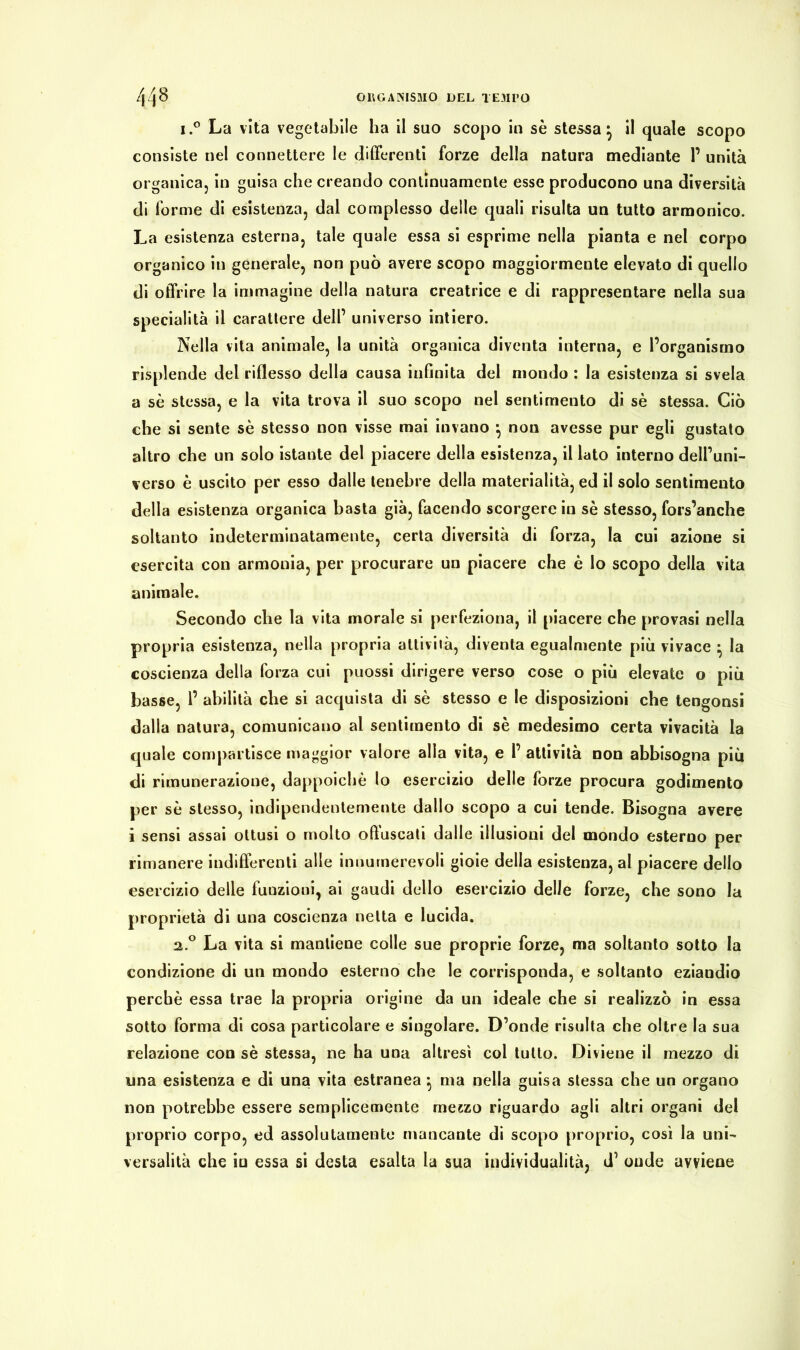i.° La vita vegetabile ha il suo scopo in se stessa} il quale scopo consiste nel connettere le differenti forze della natura mediante P unità organica, in guisa che creando continuamente esse producono una diversità di forme di esistenza, dal complesso delle quali risulta un tutto armonico. La esistenza esterna, tale quale essa si esprime nella pianta e nel corpo organico in generale, non può avere scopo maggiormente elevato di quello di offrire la immagine della natura creatrice e di rappresentare nella sua specialità il carattere dell’ universo intiero. Nella vita animale, la unità organica diventa interna, e l’organismo risplende del riflesso della causa infinita del mondo : la esistenza si svela a sè stessa, e la vita trova il suo scopo nel sentimento di sè stessa. Ciò che si sente sè stesso non visse mai invano } non avesse pur egli gustato altro che un solo istante del piacere della esistenza, il lato interno dell’uni- verso è uscito per esso dalle tenebre della materialità, ed il solo sentimento della esistenza organica basta già, facendo scorgere in sè stesso, fors’anche soltanto indeterminatamente, certa diversità di forza, la cui azione si esercita con armonia, per procurare un piacere che è lo scopo della vita animale. Secondo che la vita morale si perfeziona, il piacere che provasi nella propria esistenza, nella propria attività, diventa egualmente più vivace • la coscienza della forza cui puossi dirigere verso cose o più elevate o più basse, 1’ abilità che si acquista di sè stesso e le disposizioni che tengonsi dalla natura, comunicano al sentimento di sè medesimo certa vivacità la quale compartisce maggior valore alla vita, e l’ attività non abbisogna piu di rimunerazione, dappoiché lo esercizio delle forze procura godimento per sè stesso, indipendentemente dallo scopo a cui tende. Bisogna avere i sensi assai ottusi o molto offuscati dalle illusioni del mondo esterno per rimanere indifferenti alle innumerevoli gioie della esistenza, al piacere dello esercizio delle funzioni, ai gaudi dello esercizio delle forze, che sono la proprietà di una coscienza netta e lucida. 2.0 La vita si mantiene colle sue proprie forze, ma soltanto sotto la condizione di un mondo esterno che le corrisponda, e soltanto eziandio perchè essa trae la propria origine da un ideale che si realizzò in essa sotto forma di cosa particolare e singolare. D’onde risulta che oltre la sua relazione con sè stessa, ne ha una altresì col tutto. Diviene il mezzo di una esistenza e di una vita estranea} ma nella guisa stessa che un organo non potrebbe essere semplicemente metzo riguardo agli altri organi del proprio corpo, ed assolutamente mancante di scopo proprio, così la uni- versalità che in essa si desta esalta la sua individualità, d’ onde avviene